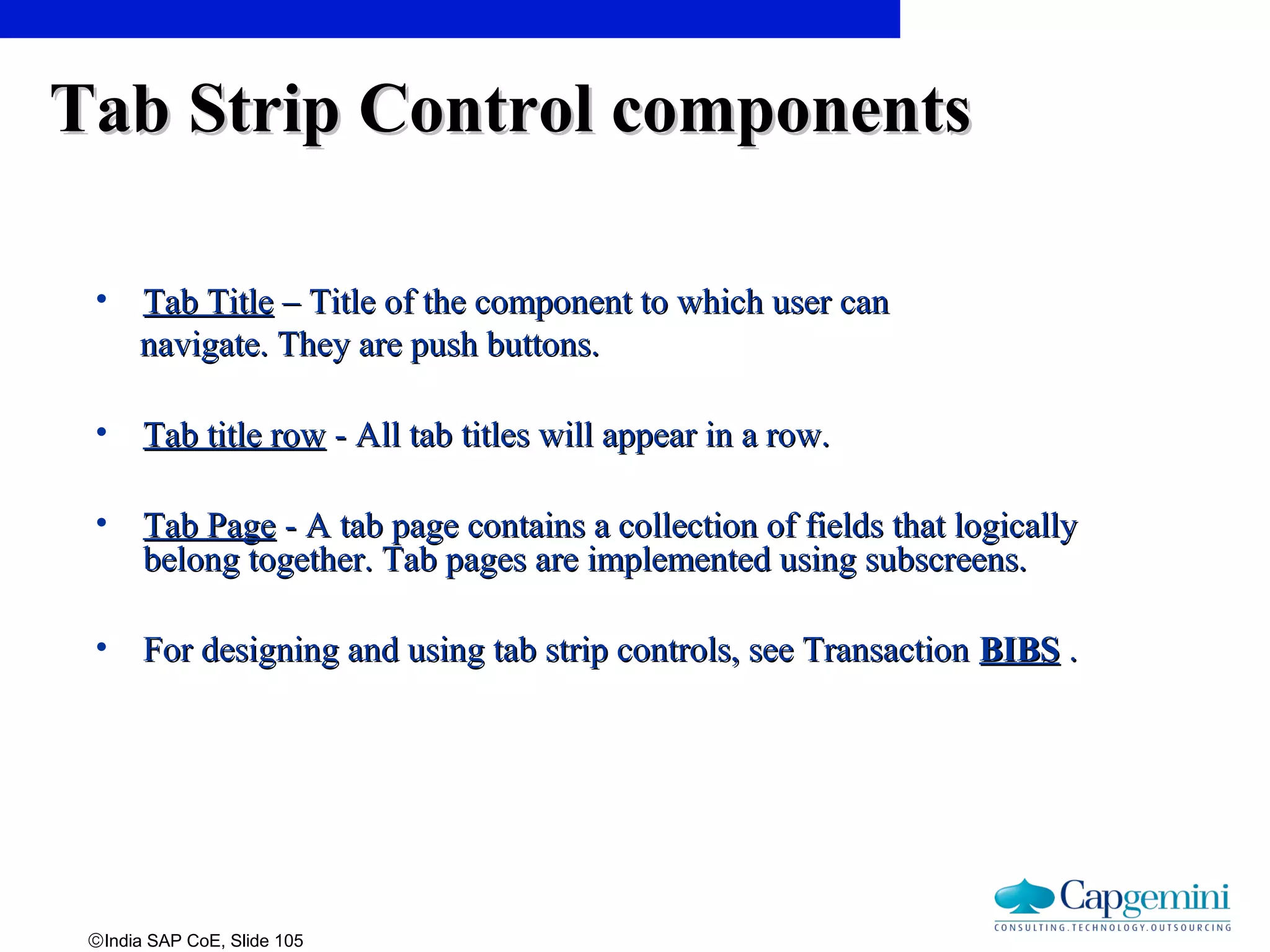©India SAP CoE, Slide 105
• Tab TitleTab Title – Title of the component to which user can– Title of the component to which user can
navigate. They are push buttons.navigate. They are push buttons.
• Tab title rowTab title row - All tab titles will appear in a row.- All tab titles will appear in a row.
• Tab PageTab Page - A tab page contains a collection of fields that logically- A tab page contains a collection of fields that logically
belong together. Tab pages are implemented using subscreens.belong together. Tab pages are implemented using subscreens.
• For designing and using tab strip controls, see TransactionFor designing and using tab strip controls, see Transaction BIBSBIBS ..
Tab Strip Control componentsTab Strip Control components
 