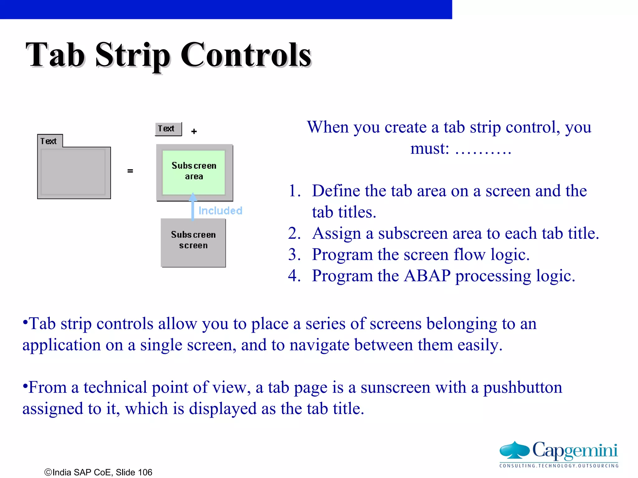 ©India SAP CoE, Slide 106
Tab Strip ControlsTab Strip Controls
•Tab strip controls allow you to place a series of screens belonging to an
application on a single screen, and to navigate between them easily.
•From a technical point of view, a tab page is a sunscreen with a pushbutton
assigned to it, which is displayed as the tab title.
When you create a tab strip control, you
must: ……….
1. Define the tab area on a screen and the
tab titles.
2. Assign a subscreen area to each tab title.
3. Program the screen flow logic.
4. Program the ABAP processing logic.
 