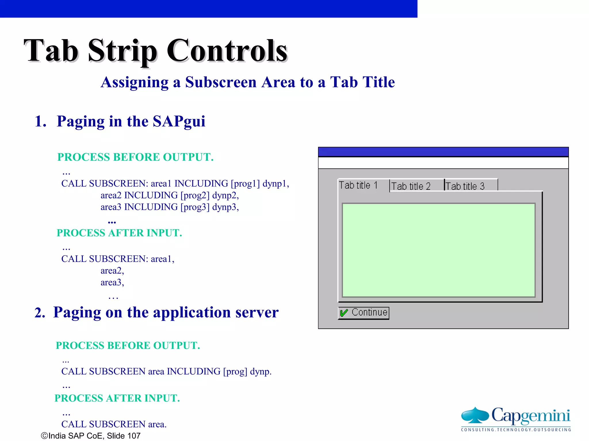 ©India SAP CoE, Slide 107
Assigning a Subscreen Area to a Tab Title
1. Paging in the SAPgui
PROCESS BEFORE OUTPUT.
...
CALL SUBSCREEN: area1 INCLUDING [prog1] dynp1,
area2 INCLUDING [prog2] dynp2,
area3 INCLUDING [prog3] dynp3,
...
PROCESS AFTER INPUT.
...
CALL SUBSCREEN: area1,
area2,
area3,
…
2. Paging on the application server
PROCESS BEFORE OUTPUT.
...
CALL SUBSCREEN area INCLUDING [prog] dynp.
...
PROCESS AFTER INPUT.
...
CALL SUBSCREEN area.
Tab Strip ControlsTab Strip Controls
 