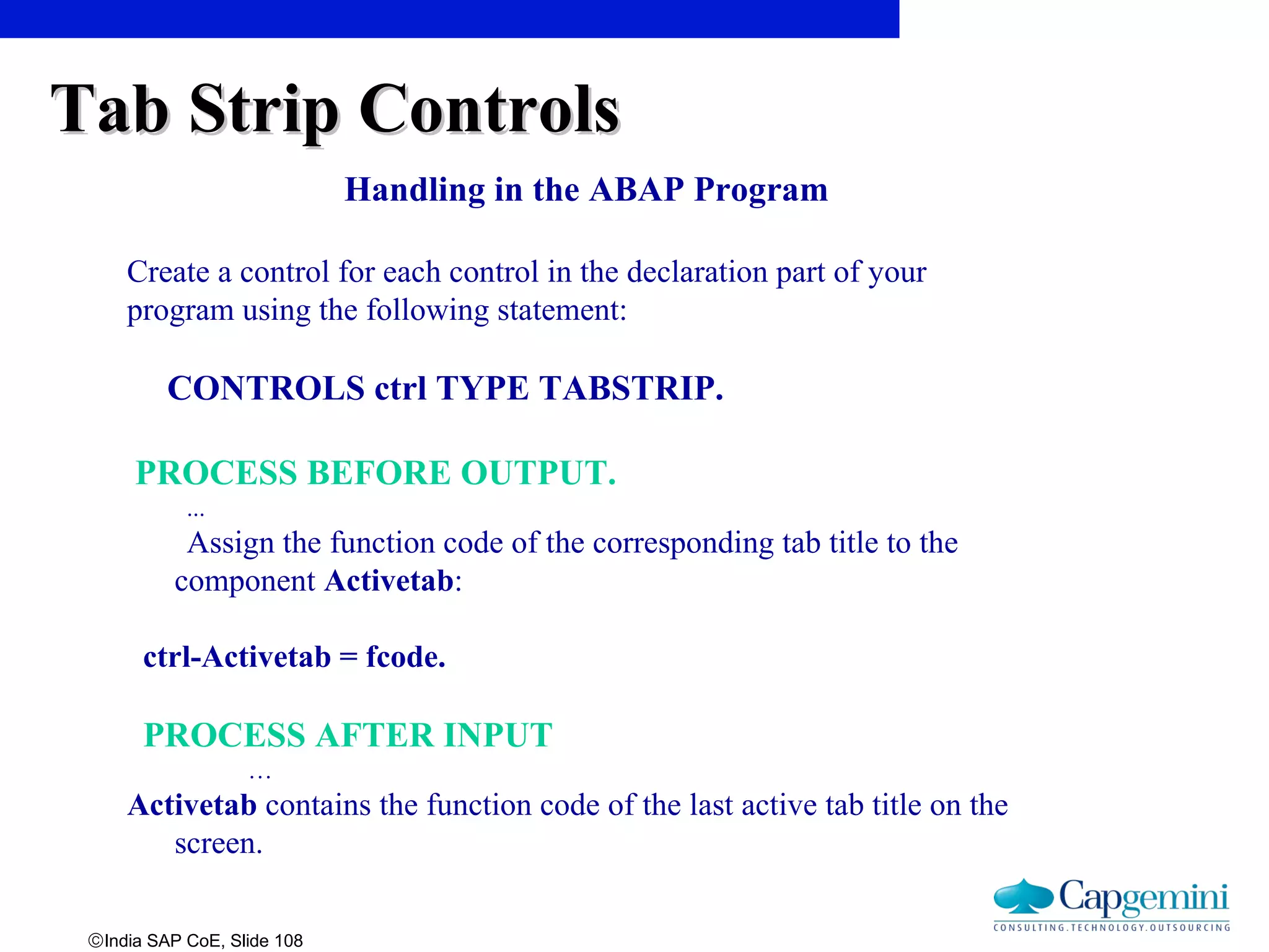 ©India SAP CoE, Slide 108
Handling in the ABAP Program
Create a control for each control in the declaration part of your
program using the following statement:
CONTROLS ctrl TYPE TABSTRIP.
PROCESS BEFORE OUTPUT.
...
Assign the function code of the corresponding tab title to the
component Activetab:
ctrl-Activetab = fcode.
PROCESS AFTER INPUT
…
Activetab contains the function code of the last active tab title on the
screen.
Tab Strip ControlsTab Strip Controls
 