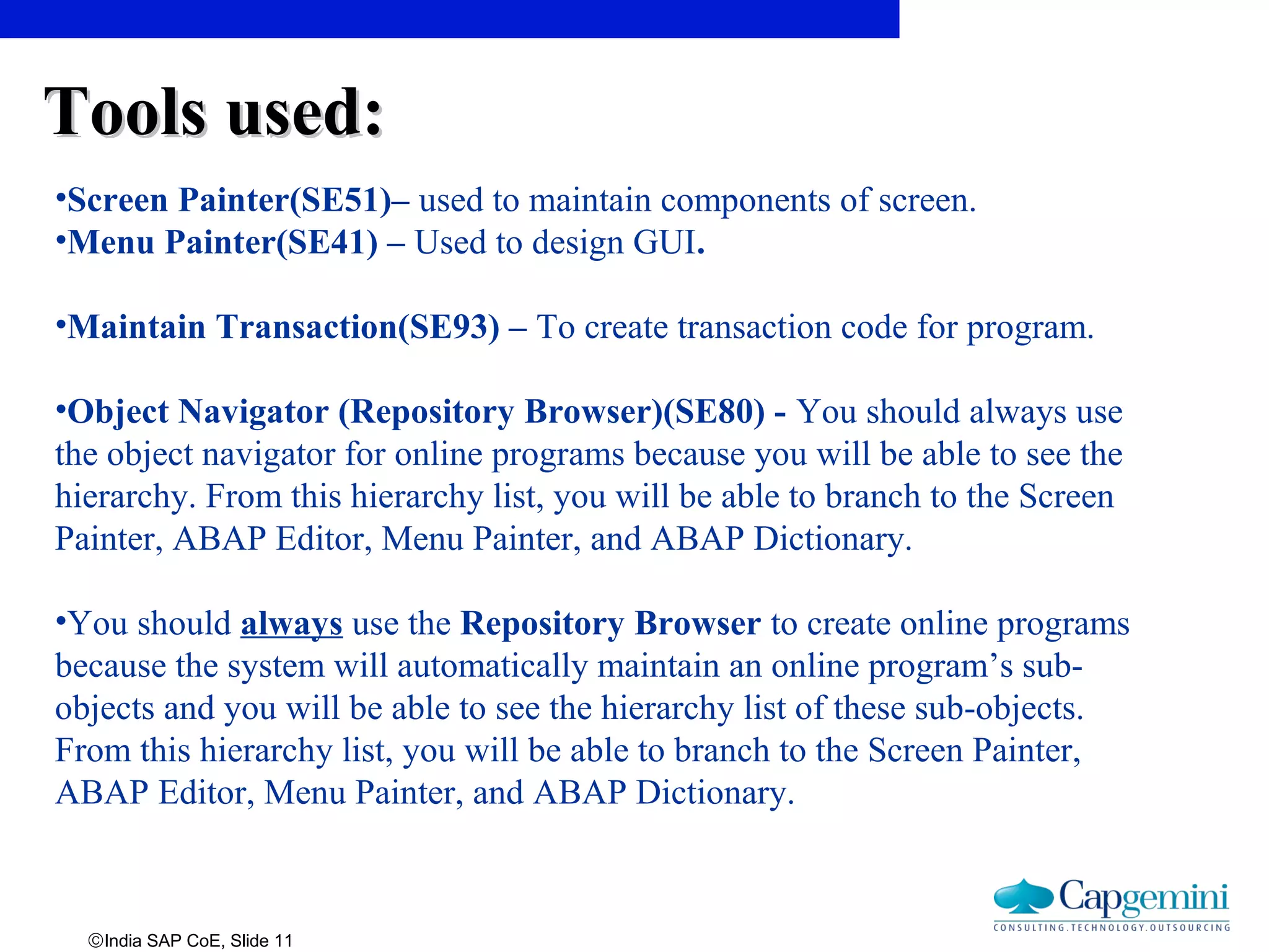 ©India SAP CoE, Slide 11
•Screen Painter(SE51)– used to maintain components of screen.
•Menu Painter(SE41) – Used to design GUI.
•Maintain Transaction(SE93) – To create transaction code for program.
•Object Navigator (Repository Browser)(SE80) - You should always use
the object navigator for online programs because you will be able to see the
hierarchy. From this hierarchy list, you will be able to branch to the Screen
Painter, ABAP Editor, Menu Painter, and ABAP Dictionary.
•You should always use the Repository Browser to create online programs
because the system will automatically maintain an online program’s sub-
objects and you will be able to see the hierarchy list of these sub-objects.
From this hierarchy list, you will be able to branch to the Screen Painter,
ABAP Editor, Menu Painter, and ABAP Dictionary.
Tools used:Tools used:
 