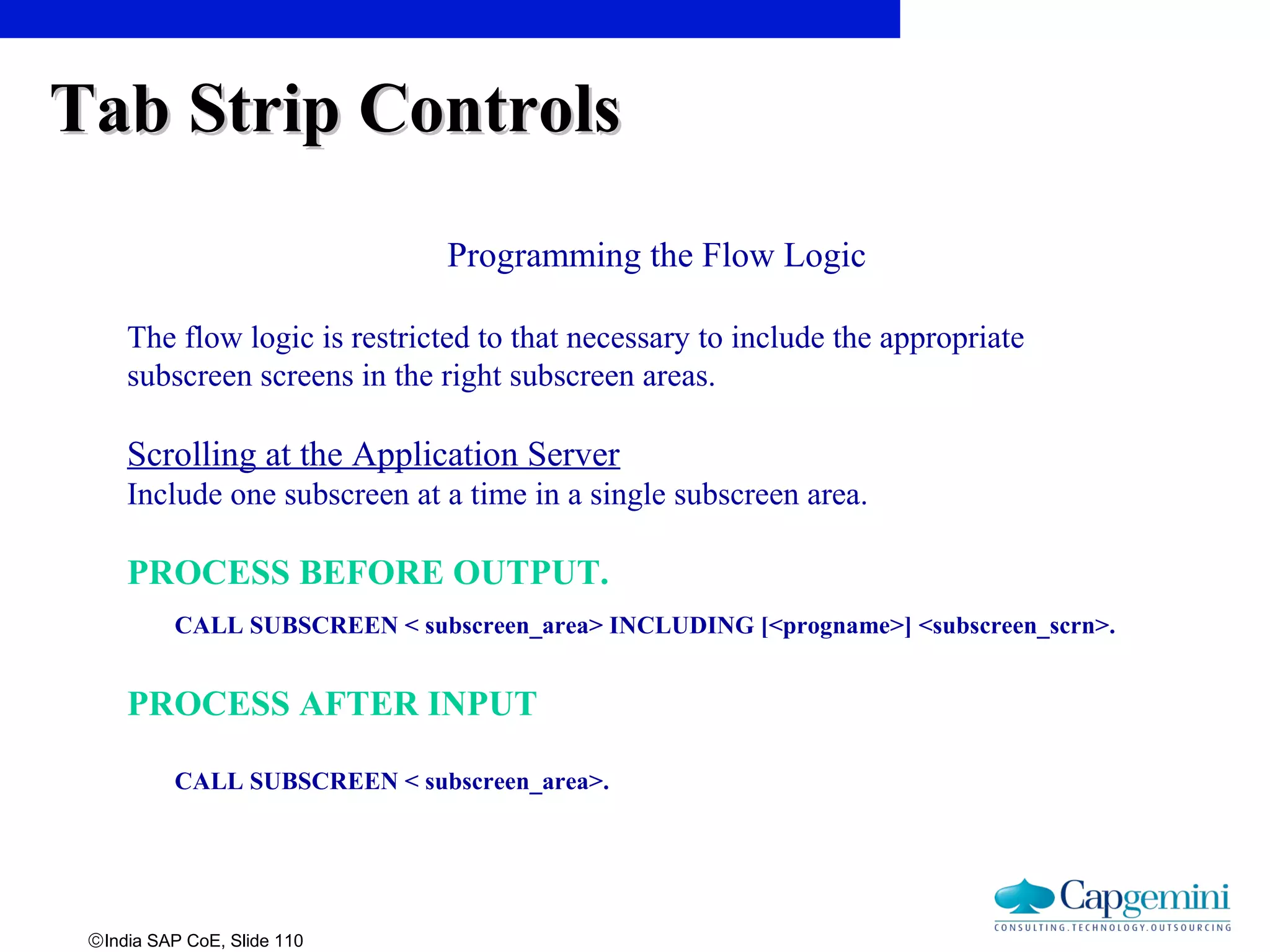 ©India SAP CoE, Slide 110
Programming the Flow Logic
The flow logic is restricted to that necessary to include the appropriate
subscreen screens in the right subscreen areas.
Scrolling at the Application Server
Include one subscreen at a time in a single subscreen area.
PROCESS BEFORE OUTPUT.
CALL SUBSCREEN < subscreen_area> INCLUDING [<progname>] <subscreen_scrn>.
PROCESS AFTER INPUT
CALL SUBSCREEN < subscreen_area>.
Tab Strip ControlsTab Strip Controls
 