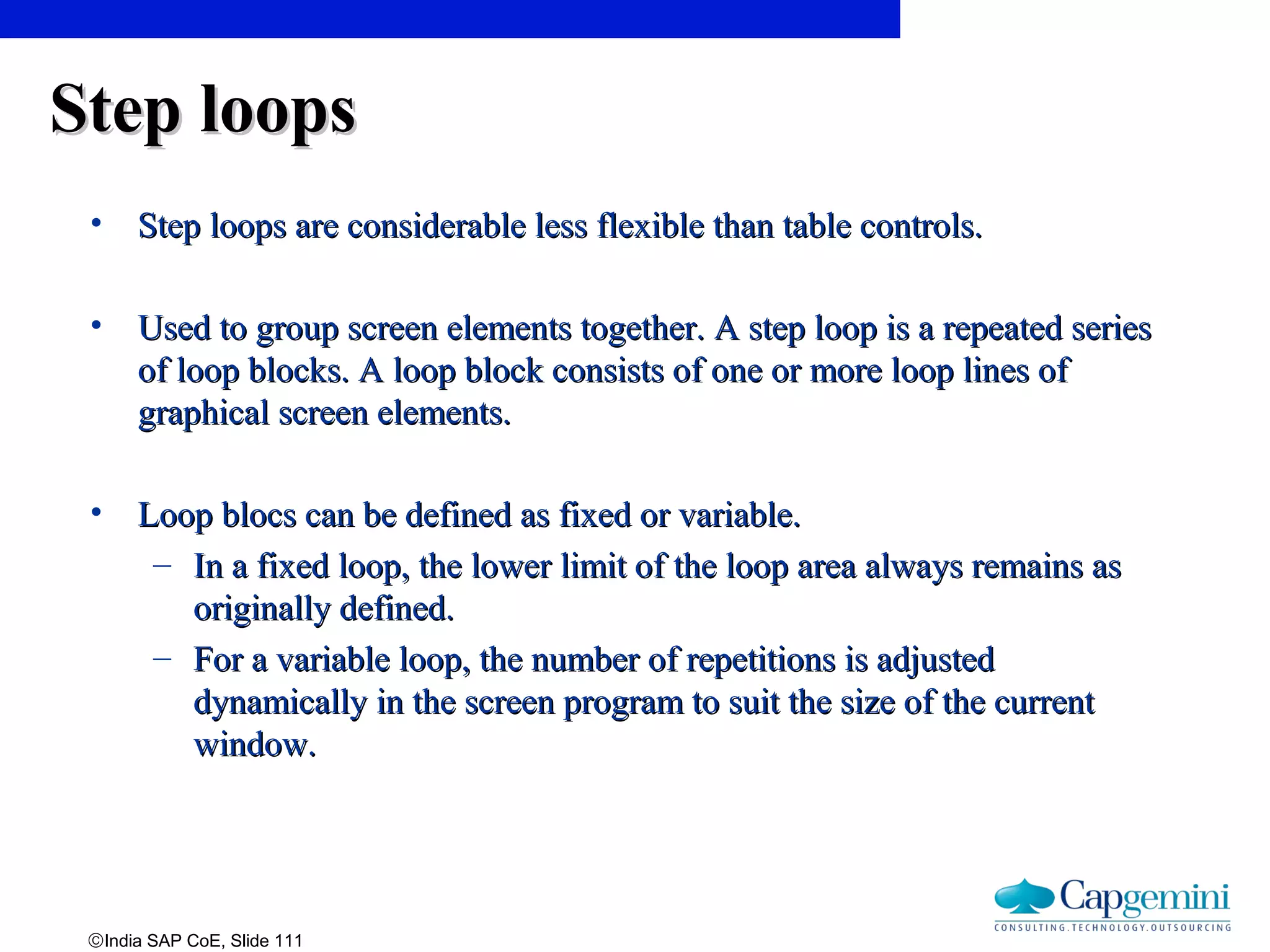 ©India SAP CoE, Slide 111
Step loopsStep loops
• Step loops are considerable less flexible than table controls.Step loops are considerable less flexible than table controls.
• Used to group screen elements together. A step loop is a repeated seriesUsed to group screen elements together. A step loop is a repeated series
of loop blocks. A loop block consists of one or more loop lines ofof loop blocks. A loop block consists of one or more loop lines of
graphical screen elements.graphical screen elements.
• Loop blocs can be defined as fixed or variable.Loop blocs can be defined as fixed or variable.
– In a fixed loop, the lower limit of the loop area always remains asIn a fixed loop, the lower limit of the loop area always remains as
originally defined.originally defined.
– For a variable loop, the number of repetitions is adjustedFor a variable loop, the number of repetitions is adjusted
dynamically in the screen program to suit the size of the currentdynamically in the screen program to suit the size of the current
window.window.
 