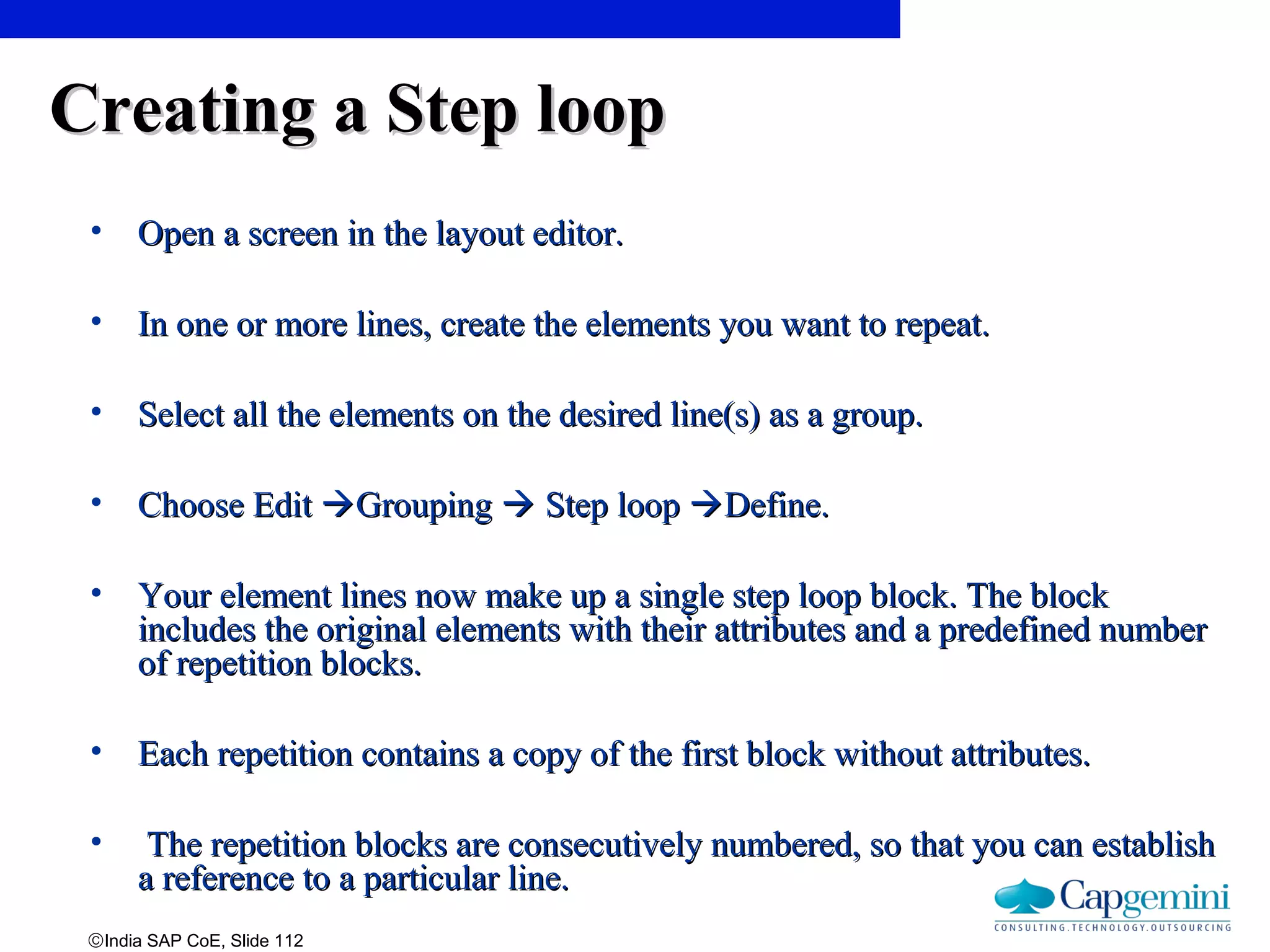 ©India SAP CoE, Slide 112
Creating a Step loopCreating a Step loop
• Open a screen in the layout editor.Open a screen in the layout editor.
• In one or more lines, create the elements you want to repeat.In one or more lines, create the elements you want to repeat.
• Select all the elements on the desired line(s) as a group.Select all the elements on the desired line(s) as a group.
• Choose EditChoose Edit GroupingGrouping  Step loopStep loop Define.Define.
• Your element lines now make up a single step loop block. The blockYour element lines now make up a single step loop block. The block
includes the original elements with their attributes and a predefined numberincludes the original elements with their attributes and a predefined number
of repetition blocks.of repetition blocks.
• Each repetition contains a copy of the first block without attributes.Each repetition contains a copy of the first block without attributes.
• The repetition blocks are consecutively numbered, so that you can establishThe repetition blocks are consecutively numbered, so that you can establish
a reference to a particular line.a reference to a particular line.
 
