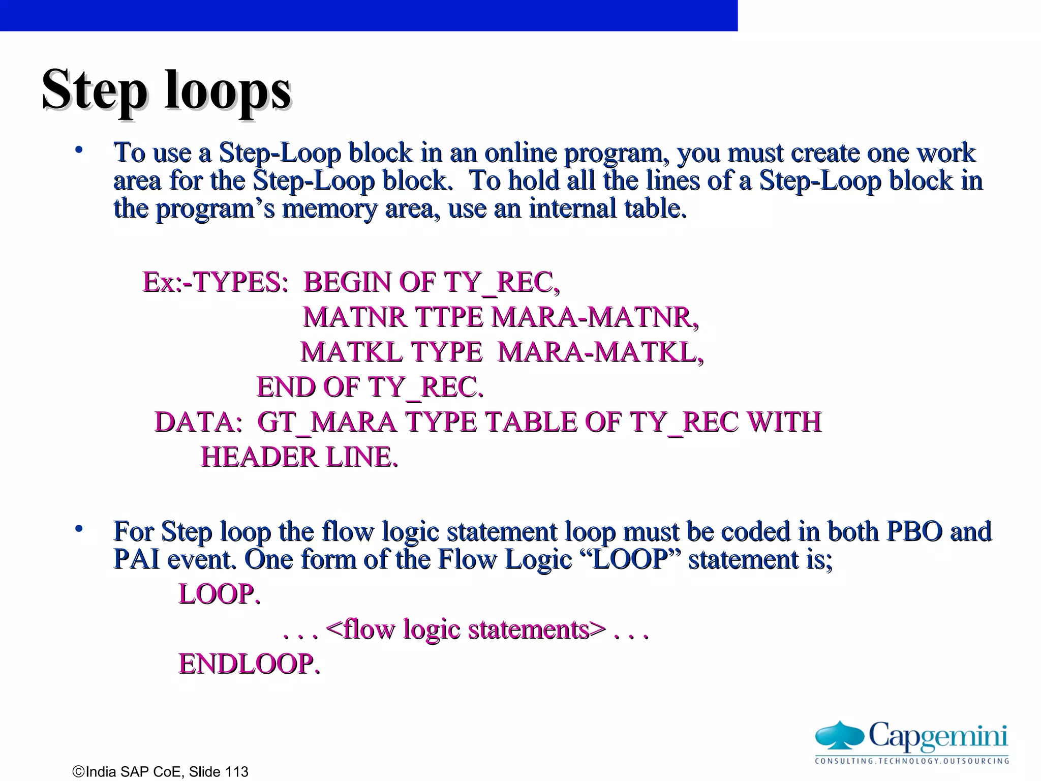 ©India SAP CoE, Slide 113
Step loopsStep loops
• To use a Step-Loop block in an online program, you must create one workTo use a Step-Loop block in an online program, you must create one work
area for the Step-Loop block. To hold all the lines of a Step-Loop block inarea for the Step-Loop block. To hold all the lines of a Step-Loop block in
the program’s memory area, use an internal table.the program’s memory area, use an internal table.
Ex:-TYPES: BEGIN OF TY_REC,Ex:-TYPES: BEGIN OF TY_REC,
MATNR TTPE MARA-MATNR,MATNR TTPE MARA-MATNR,
MATKL TYPE MARA-MATKL,MATKL TYPE MARA-MATKL,
END OF TY_REC.END OF TY_REC.
DATA: GT_MARA TYPE TABLE OF TY_REC WITHDATA: GT_MARA TYPE TABLE OF TY_REC WITH
HEADER LINE.HEADER LINE.
• For Step loop the flow logic statement loop must be coded in both PBO andFor Step loop the flow logic statement loop must be coded in both PBO and
PAI event. One form of the Flow Logic “LOOP” statement is;PAI event. One form of the Flow Logic “LOOP” statement is;
LOOP.LOOP.
. . . <flow logic statements> . . .. . . <flow logic statements> . . .
ENDLOOP.ENDLOOP.
 