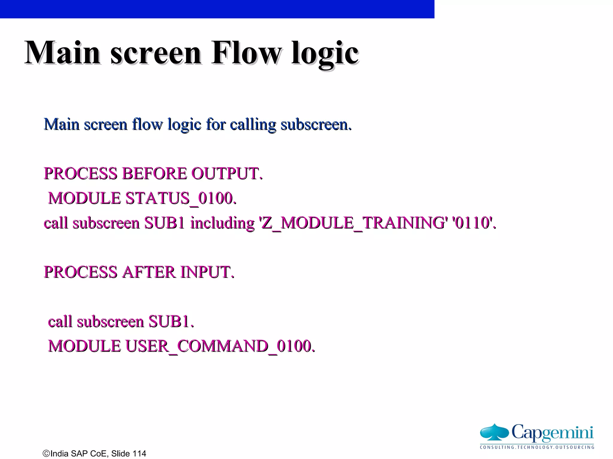 ©India SAP CoE, Slide 114
Main screen Flow logicMain screen Flow logic
Main screen flow logic for calling subscreen.Main screen flow logic for calling subscreen.
PROCESS BEFORE OUTPUT.PROCESS BEFORE OUTPUT.
MODULE STATUS_0100.MODULE STATUS_0100.
call subscreen SUB1 including 'Z_MODULE_TRAINING' '0110'.call subscreen SUB1 including 'Z_MODULE_TRAINING' '0110'.
PROCESS AFTER INPUT.PROCESS AFTER INPUT.
call subscreen SUB1.call subscreen SUB1.
MODULE USER_COMMAND_0100.MODULE USER_COMMAND_0100.
 