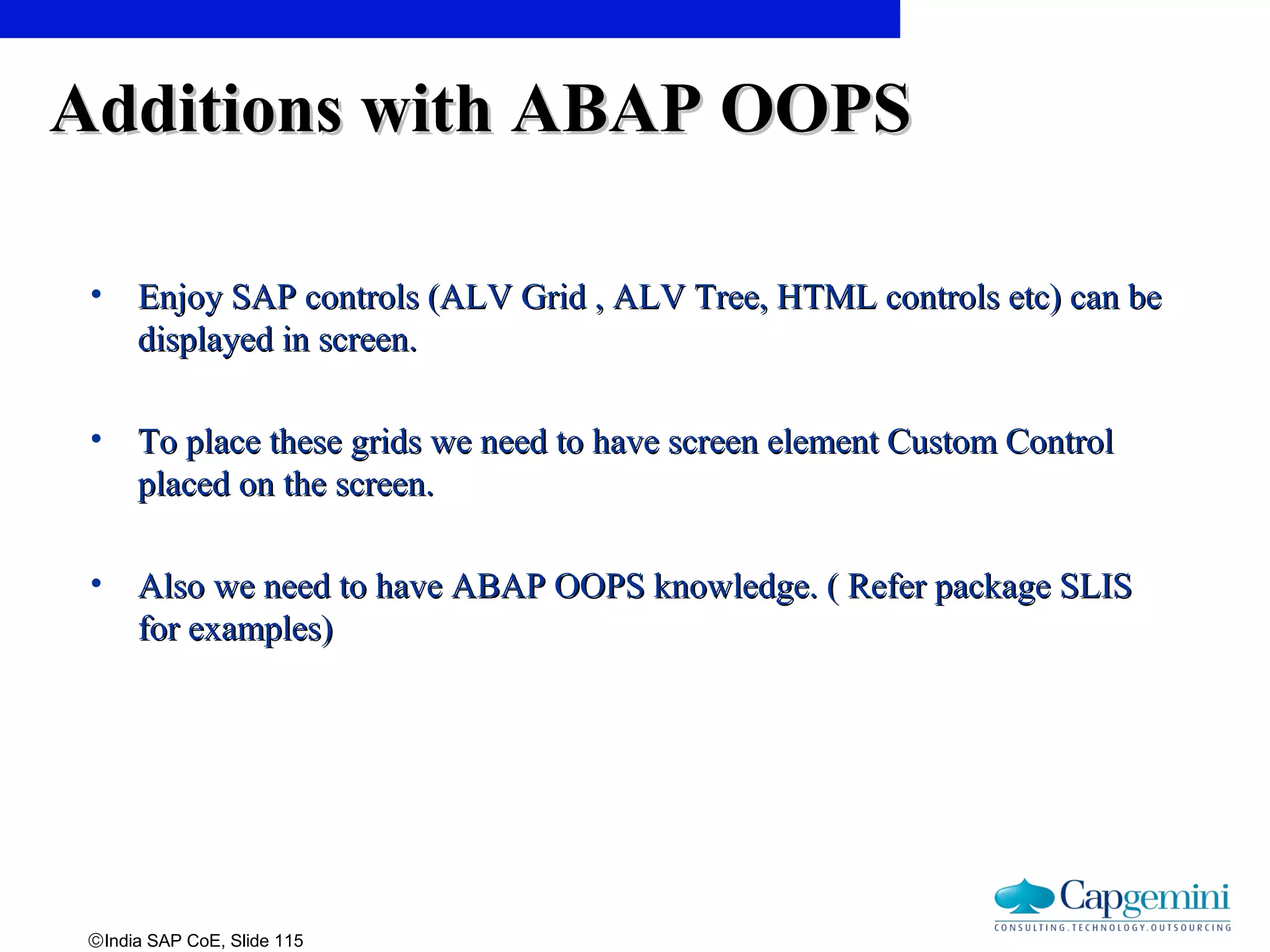 ©India SAP CoE, Slide 115
Additions with ABAP OOPSAdditions with ABAP OOPS
• Enjoy SAP controls (ALV Grid , ALV Tree, HTML controls etc) can beEnjoy SAP controls (ALV Grid , ALV Tree, HTML controls etc) can be
displayed in screen.displayed in screen.
• To place these grids we need to have screen element Custom ControlTo place these grids we need to have screen element Custom Control
placed on the screen.placed on the screen.
• Also we need to have ABAP OOPS knowledge. ( Refer package SLISAlso we need to have ABAP OOPS knowledge. ( Refer package SLIS
for examples)for examples)
 