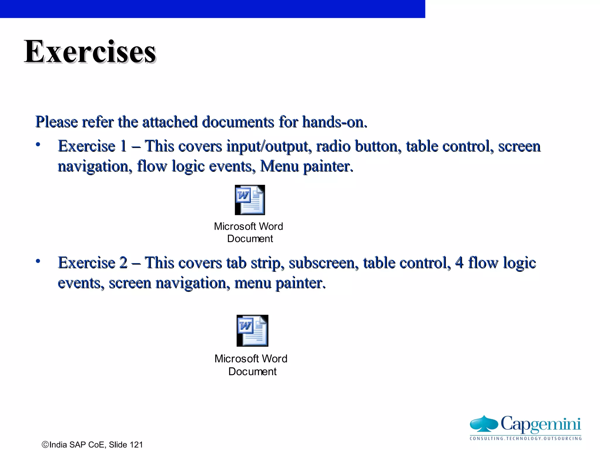 ©India SAP CoE, Slide 121
ExercisesExercises
Please refer the attached documents for hands-on.Please refer the attached documents for hands-on.
• Exercise 1 – This covers input/output, radio button, table control, screenExercise 1 – This covers input/output, radio button, table control, screen
navigation, flow logic events, Menu painter.navigation, flow logic events, Menu painter.
• Exercise 2 – This covers tab strip, subscreen, table control, 4 flow logicExercise 2 – This covers tab strip, subscreen, table control, 4 flow logic
events, screen navigation, menu painter.events, screen navigation, menu painter.
Microsoft Word
Document
Microsoft Word
Document
 