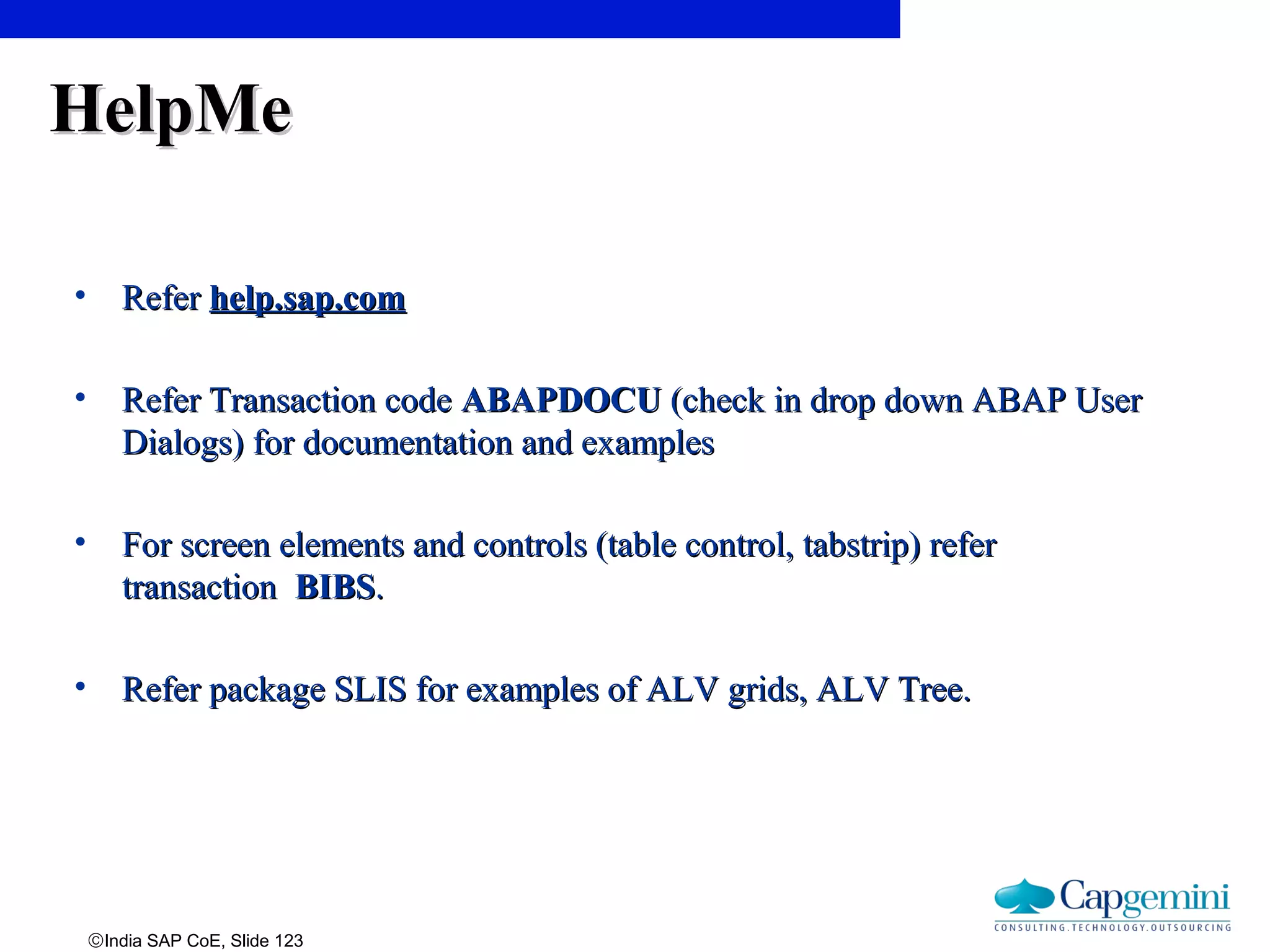 ©India SAP CoE, Slide 123
HelpMeHelpMe
• ReferRefer help.sap.comhelp.sap.com
• Refer Transaction codeRefer Transaction code ABAPDOCUABAPDOCU (check in drop down ABAP User(check in drop down ABAP User
Dialogs) for documentation and examplesDialogs) for documentation and examples
• For screen elements and controls (table control, tabstrip) referFor screen elements and controls (table control, tabstrip) refer
transactiontransaction BIBSBIBS..
• Refer package SLIS for examples of ALV grids, ALV Tree.Refer package SLIS for examples of ALV grids, ALV Tree.
 