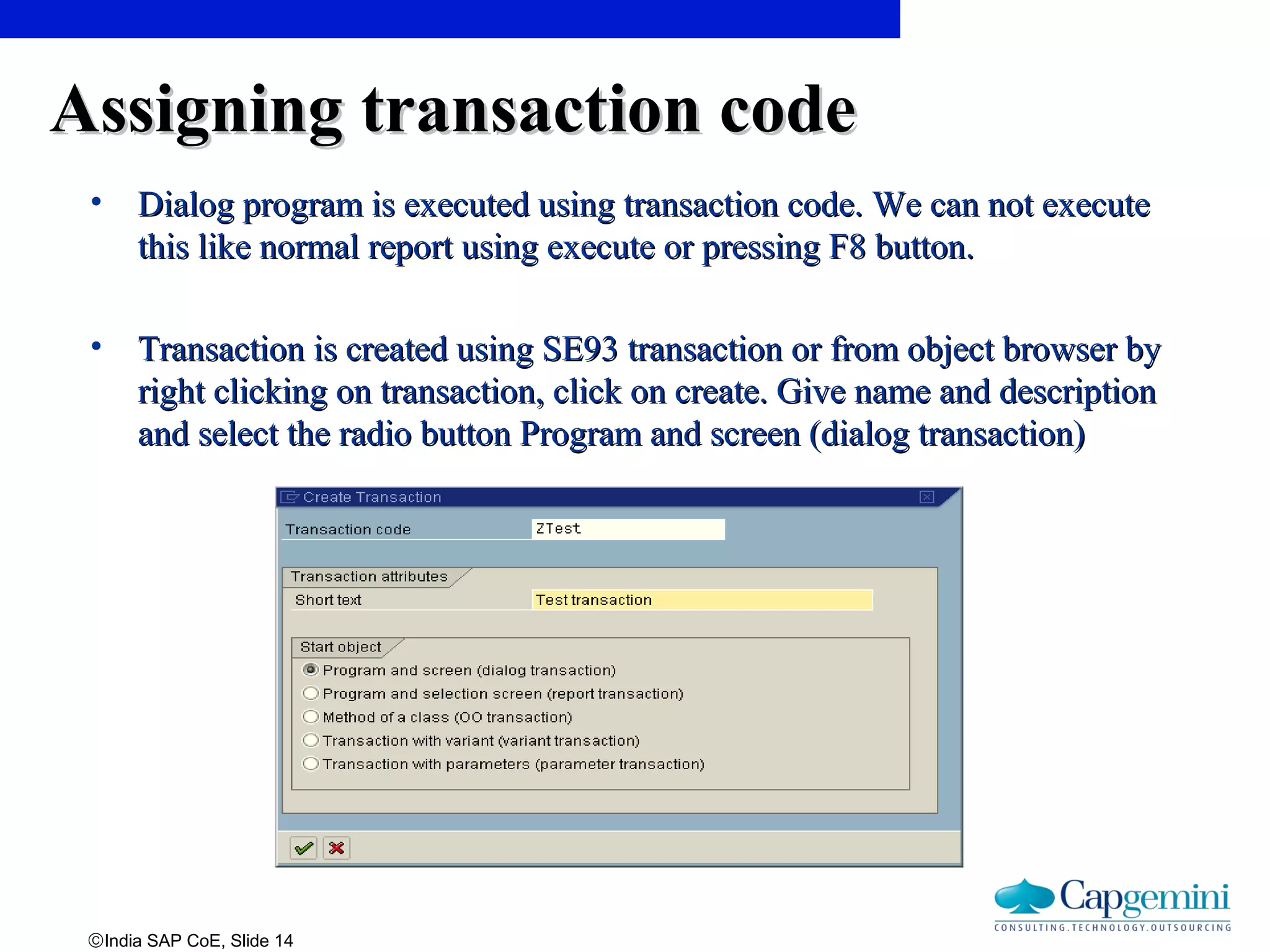 ©India SAP CoE, Slide 14
Assigning transaction codeAssigning transaction code
• Dialog program is executed using transaction code. We can not executeDialog program is executed using transaction code. We can not execute
this like normal report using execute or pressing F8 button.this like normal report using execute or pressing F8 button.
• Transaction is created using SE93 transaction or from object browser byTransaction is created using SE93 transaction or from object browser by
right clicking on transaction, click on create. Give name and descriptionright clicking on transaction, click on create. Give name and description
and select the radio button Program and screen (dialog transaction)and select the radio button Program and screen (dialog transaction)
 
