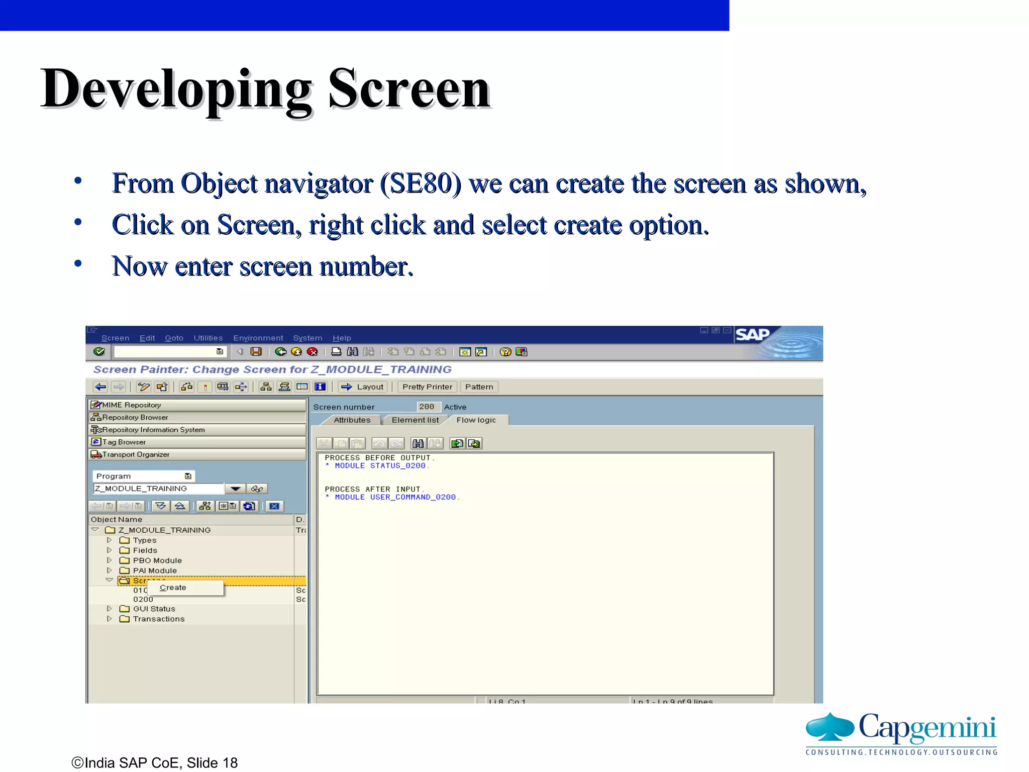 ©India SAP CoE, Slide 18
Developing ScreenDeveloping Screen
• From Object navigator (SE80) we can create the screen as shown,From Object navigator (SE80) we can create the screen as shown,
• Click on Screen, right click and select create option.Click on Screen, right click and select create option.
• Now enter screen number.Now enter screen number.
 