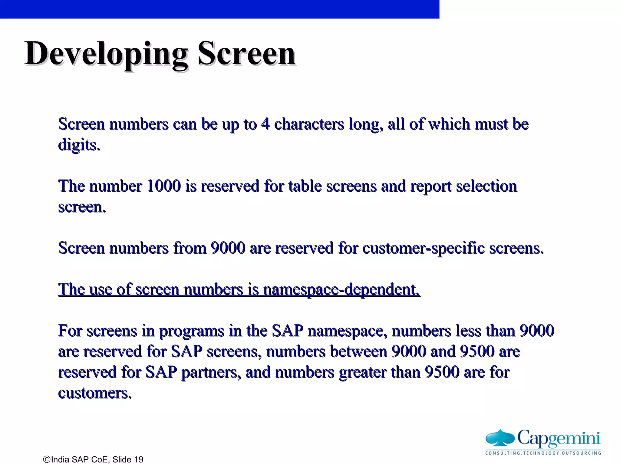©India SAP CoE, Slide 19
Developing ScreenDeveloping Screen
Screen numbers can be up to 4 characters long, all of which must beScreen numbers can be up to 4 characters long, all of which must be
digits.digits.
The number 1000 is reserved for table screens and report selectionThe number 1000 is reserved for table screens and report selection
screen.screen.
Screen numbers from 9000 are reserved for customer-specific screens.Screen numbers from 9000 are reserved for customer-specific screens.
The use of screen numbers is namespace-dependent.The use of screen numbers is namespace-dependent.
For screens in programs in the SAP namespace, numbers less than 9000For screens in programs in the SAP namespace, numbers less than 9000
are reserved for SAP screens, numbers between 9000 and 9500 areare reserved for SAP screens, numbers between 9000 and 9500 are
reserved for SAP partners, and numbers greater than 9500 are forreserved for SAP partners, and numbers greater than 9500 are for
customers.customers.
 