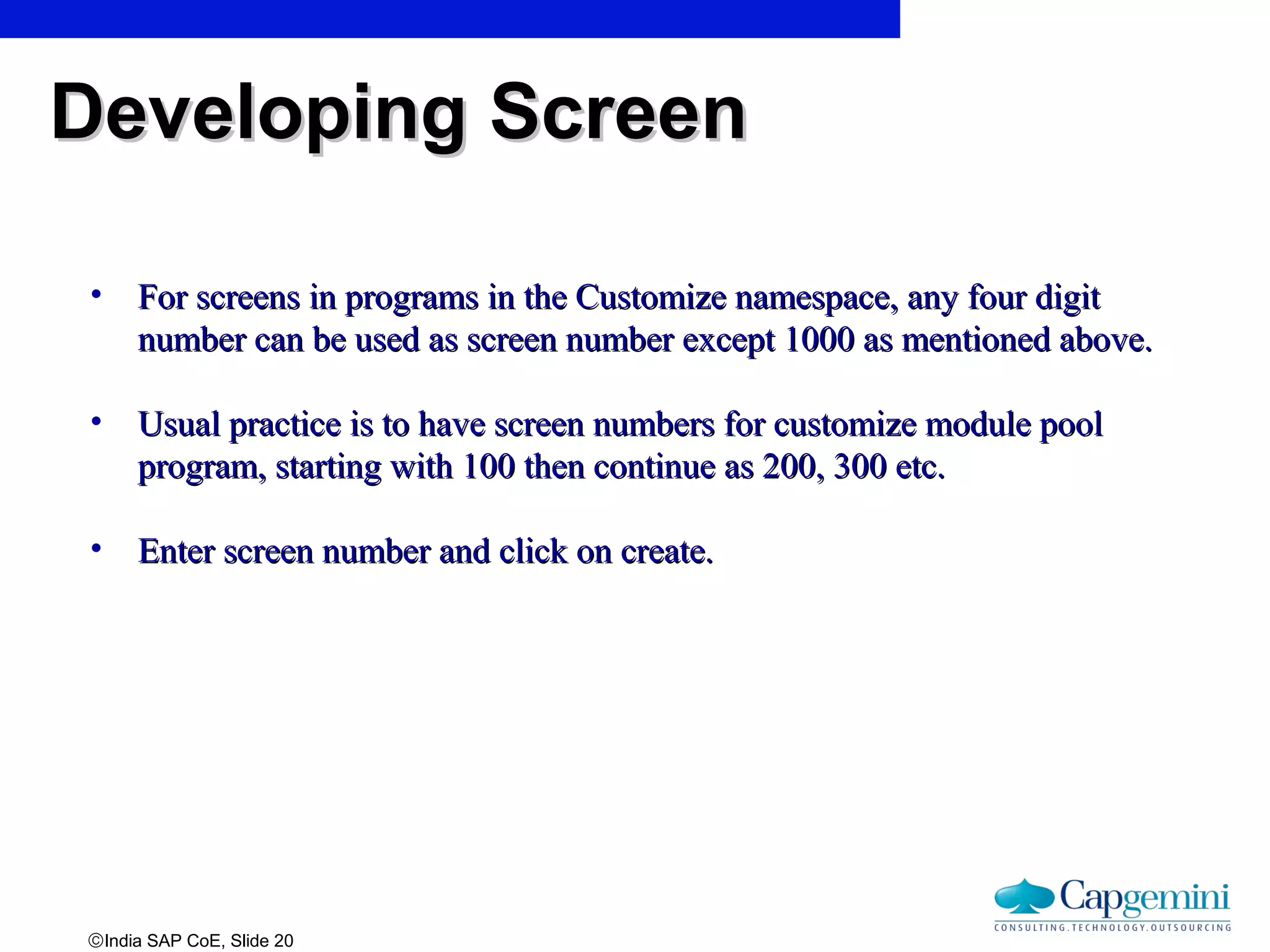 ©India SAP CoE, Slide 20
• For screens in programs in the Customize namespace, any four digitFor screens in programs in the Customize namespace, any four digit
number can be used as screen number except 1000 as mentioned above.number can be used as screen number except 1000 as mentioned above.
• Usual practice is to have screen numbers for customize module poolUsual practice is to have screen numbers for customize module pool
program, starting with 100 then continue as 200, 300 etc.program, starting with 100 then continue as 200, 300 etc.
• Enter screen number and click on create.Enter screen number and click on create.
Developing ScreenDeveloping Screen
 