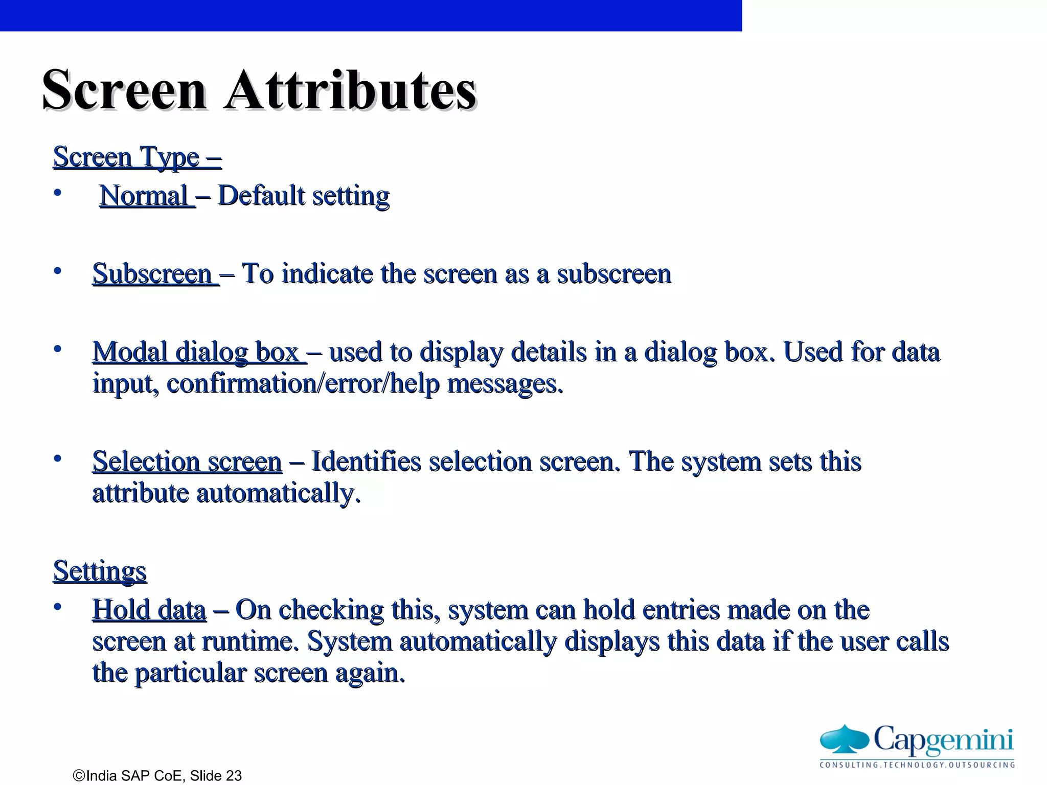 ©India SAP CoE, Slide 23
Screen AttributesScreen Attributes
Screen Type –Screen Type –
• NormalNormal – Default setting– Default setting
• SubscreenSubscreen – To indicate the screen as a subscreen– To indicate the screen as a subscreen
• Modal dialog boxModal dialog box – used to display details in a dialog box. Used for data– used to display details in a dialog box. Used for data
input, confirmation/error/help messages.input, confirmation/error/help messages.
• Selection screenSelection screen – Identifies selection screen. The system sets this– Identifies selection screen. The system sets this
attribute automatically.attribute automatically.
SettingsSettings
• Hold dataHold data –– On checking this, system can hold entries made on theOn checking this, system can hold entries made on the
screen at runtime. System automatically displays this data if the user callsscreen at runtime. System automatically displays this data if the user calls
the particular screen again.the particular screen again.
 