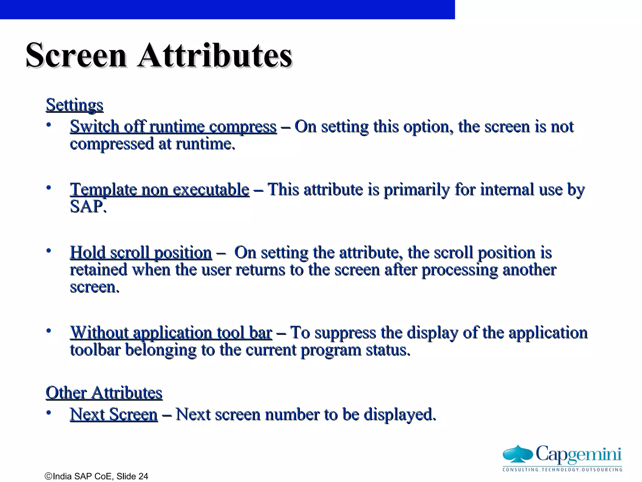 ©India SAP CoE, Slide 24
Screen AttributesScreen Attributes
SettingsSettings
• Switch off runtime compressSwitch off runtime compress –– On setting this option, the screen is notOn setting this option, the screen is not
compressed at runtime.compressed at runtime.
• Template non executableTemplate non executable –– This attribute is primarily for internal use byThis attribute is primarily for internal use by
SAP.SAP.
• Hold scroll positionHold scroll position – On setting the attribute, the scroll position is– On setting the attribute, the scroll position is
retained when the user returns to the screen after processing anotherretained when the user returns to the screen after processing another
screen.screen.
• Without application tool barWithout application tool bar –– To suppress the display of the applicationTo suppress the display of the application
toolbar belonging to the current program status.toolbar belonging to the current program status.
Other AttributesOther Attributes
• Next ScreenNext Screen –– Next screen number to be displayed.Next screen number to be displayed.
 