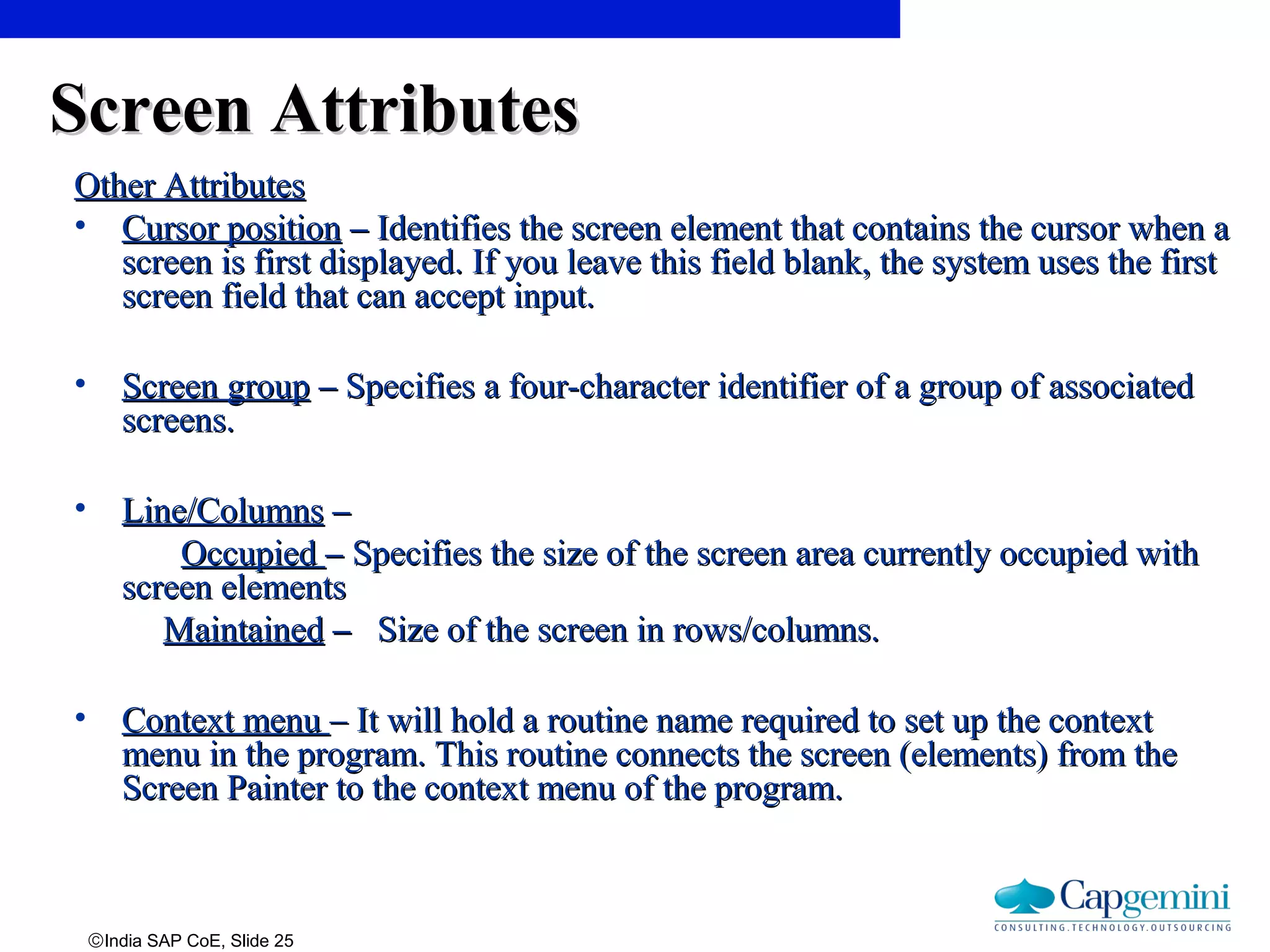 ©India SAP CoE, Slide 25
Screen AttributesScreen Attributes
Other AttributesOther Attributes
• Cursor positionCursor position –– Identifies the screen element that contains the cursor when aIdentifies the screen element that contains the cursor when a
screen is first displayed. If you leave this field blank, the system uses the firstscreen is first displayed. If you leave this field blank, the system uses the first
screen field that can accept input.screen field that can accept input.
• Screen groupScreen group –– Specifies a four-character identifier of a group of associatedSpecifies a four-character identifier of a group of associated
screens.screens.
• Line/ColumnsLine/Columns ––
OccupiedOccupied –– Specifies the size of the screen area currently occupied withSpecifies the size of the screen area currently occupied with
screen elementsscreen elements
MaintainedMaintained –– Size of the screen in rows/columns.Size of the screen in rows/columns.
• Context menuContext menu – It will hold a routine name required to set up the context– It will hold a routine name required to set up the context
menu in the program. This routine connects the screen (elements) from themenu in the program. This routine connects the screen (elements) from the
Screen Painter to the context menu of the program.Screen Painter to the context menu of the program.
 