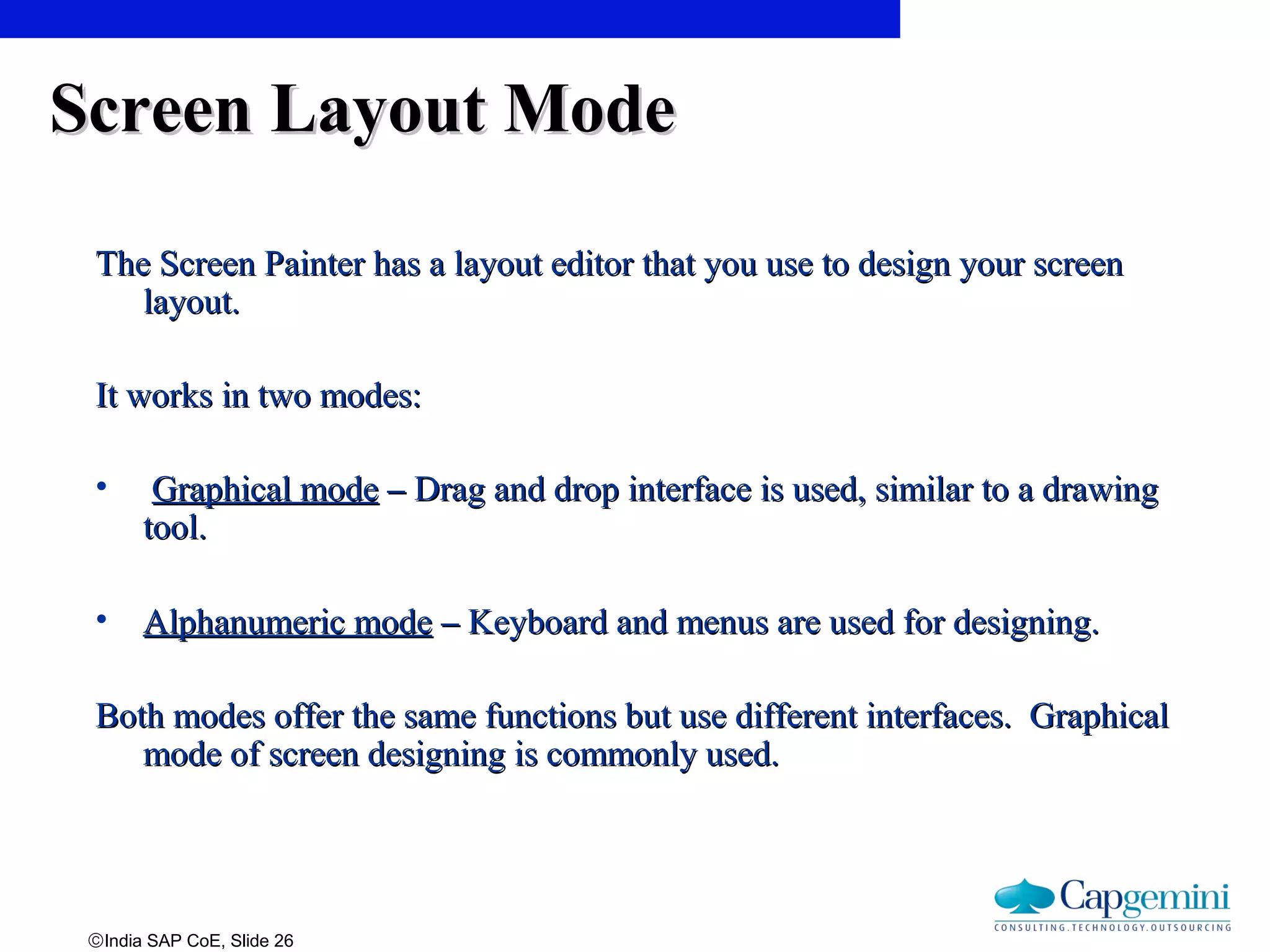 ©India SAP CoE, Slide 26
Screen Layout ModeScreen Layout Mode
The Screen Painter has a layout editor that you use to design your screenThe Screen Painter has a layout editor that you use to design your screen
layout.layout.
It works in two modes:It works in two modes:
• Graphical modeGraphical mode –– Drag and drop interface is used, similar to a drawingDrag and drop interface is used, similar to a drawing
tool.tool.
• Alphanumeric modeAlphanumeric mode –– Keyboard and menus are used for designing.Keyboard and menus are used for designing.
Both modes offer the same functions but use different interfaces. GraphicalBoth modes offer the same functions but use different interfaces. Graphical
mode of screen designing is commonly used.mode of screen designing is commonly used.
 