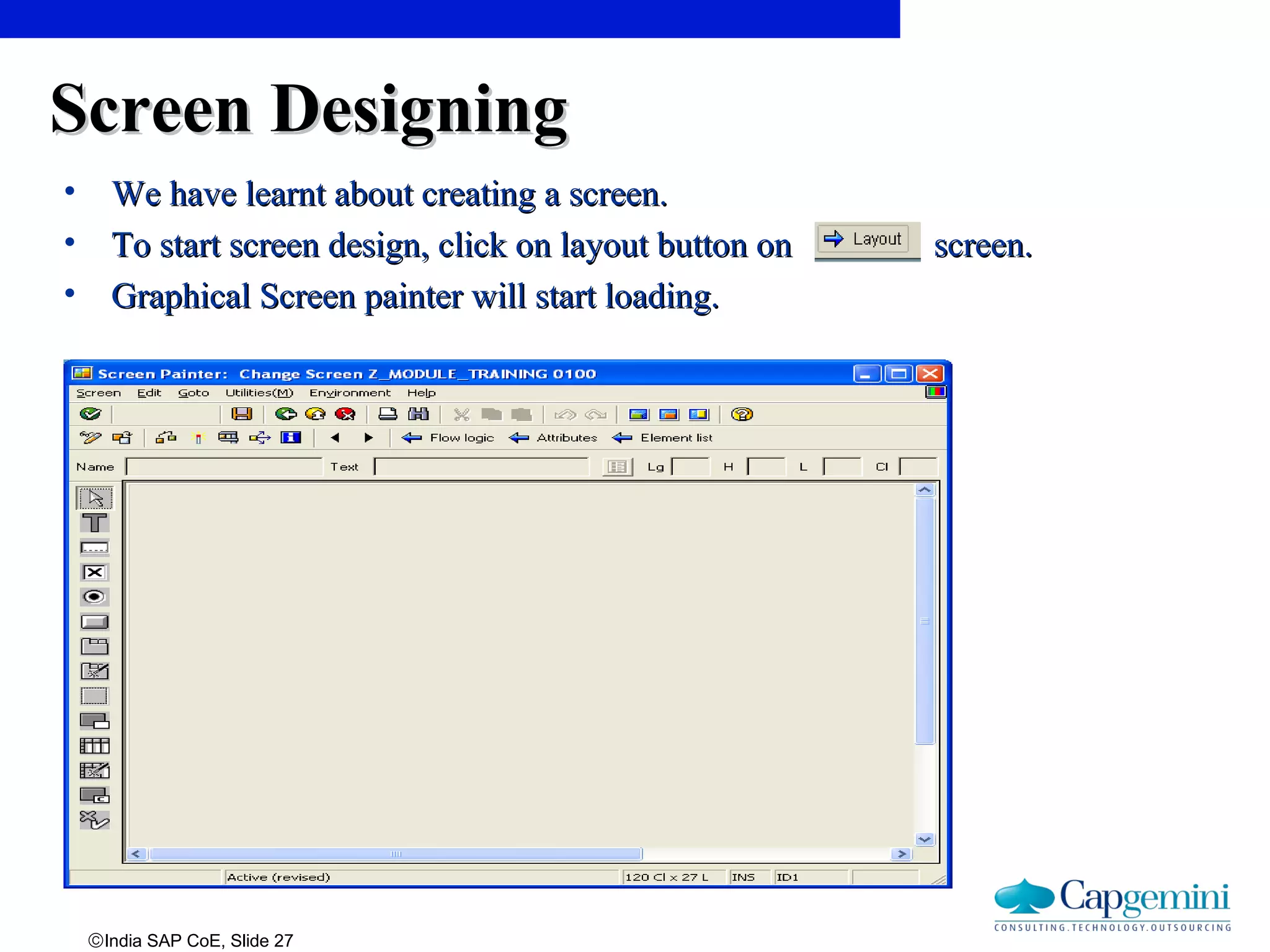 ©India SAP CoE, Slide 27
Screen DesigningScreen Designing
• We have learnt about creating a screen.We have learnt about creating a screen.
• To start screen design, click on layout button on screen.To start screen design, click on layout button on screen.
• Graphical Screen painter will start loading.Graphical Screen painter will start loading.
 