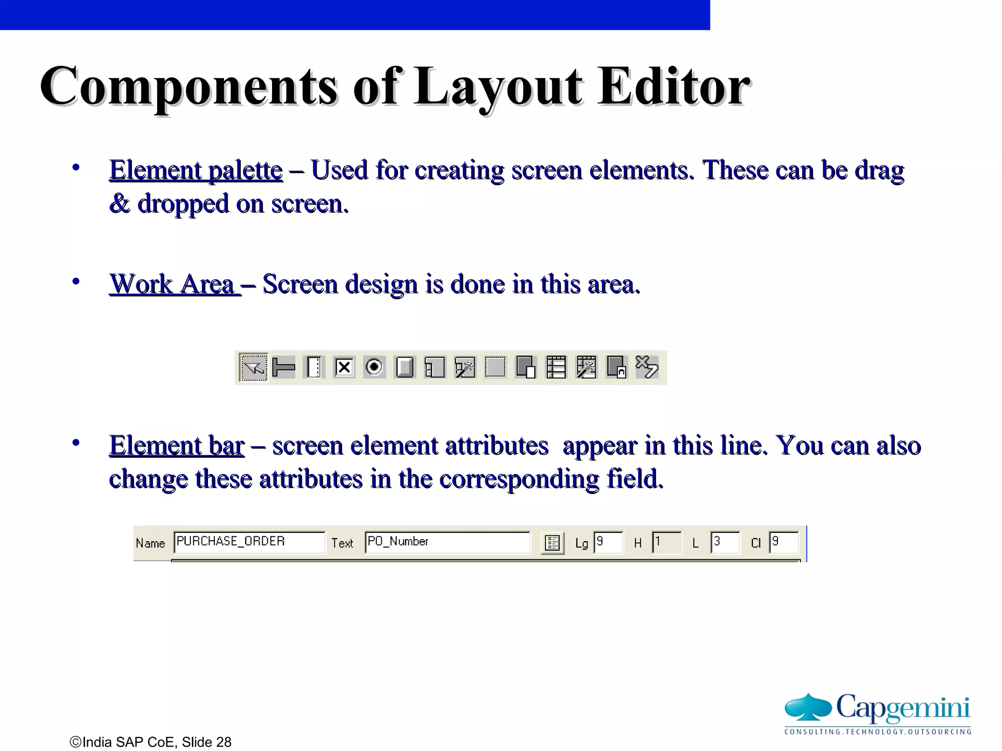 ©India SAP CoE, Slide 28
Components of Layout EditorComponents of Layout Editor
• Element paletteElement palette – Used for creating screen elements. These can be drag– Used for creating screen elements. These can be drag
& dropped on screen.& dropped on screen.
• Work AreaWork Area –– Screen design is done in this area.Screen design is done in this area.
• Element barElement bar – screen element attributes appear in this line. You can also– screen element attributes appear in this line. You can also
change these attributes in the corresponding field.change these attributes in the corresponding field.
 