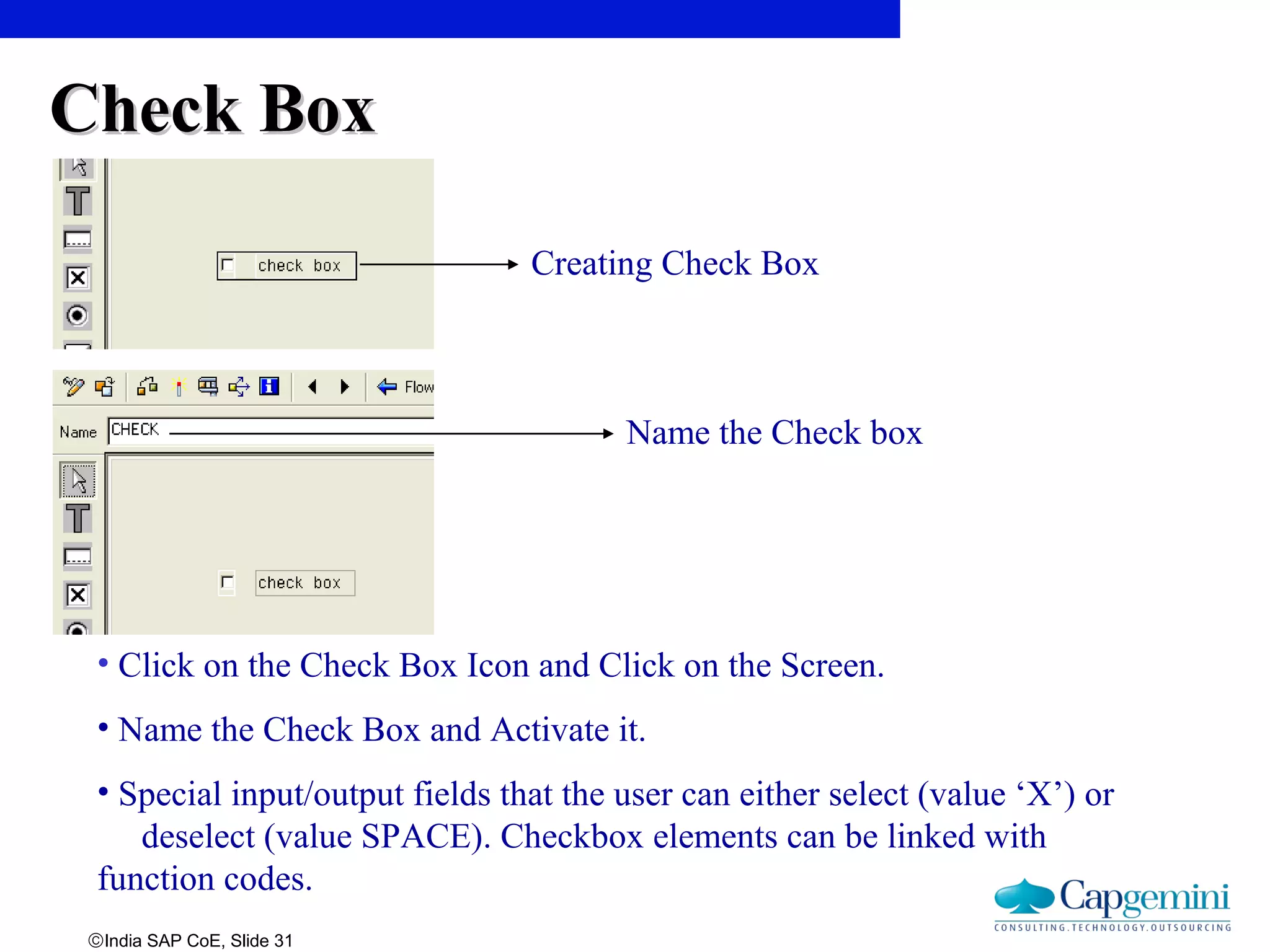 ©India SAP CoE, Slide 31
• Click on the Check Box Icon and Click on the Screen.
• Name the Check Box and Activate it.
• Special input/output fields that the user can either select (value ‘X’) or
deselect (value SPACE). Checkbox elements can be linked with
function codes.
Creating Check Box
Check BoxCheck Box
Name the Check box
 