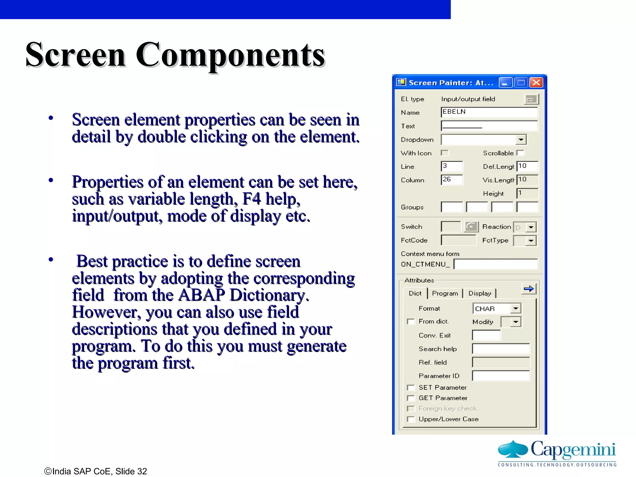 ©India SAP CoE, Slide 32
Screen ComponentsScreen Components
• Screen element properties can be seen inScreen element properties can be seen in
detail by double clicking on the element.detail by double clicking on the element.
• Properties of an element can be set here,Properties of an element can be set here,
such as variable length, F4 help,such as variable length, F4 help,
input/output, mode of display etc.input/output, mode of display etc.
• Best practice is to define screenBest practice is to define screen
elements by adopting the correspondingelements by adopting the corresponding
field from the ABAP Dictionary.field from the ABAP Dictionary.
However, you can also use fieldHowever, you can also use field
descriptions that you defined in yourdescriptions that you defined in your
program. To do this you must generateprogram. To do this you must generate
the program first.the program first.
 