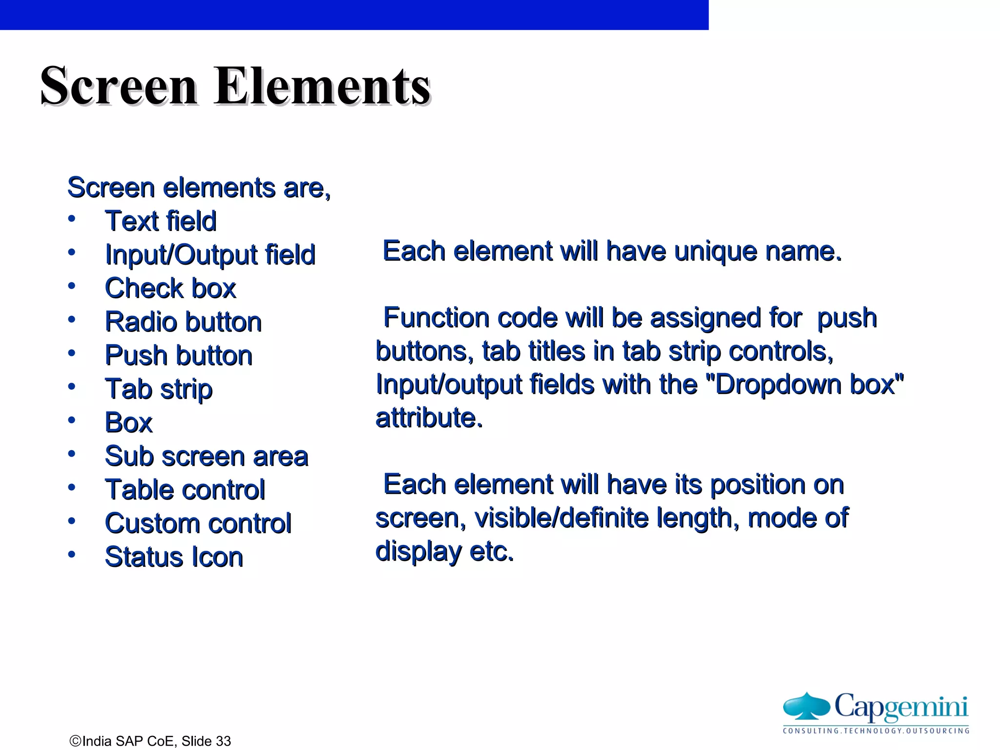 ©India SAP CoE, Slide 33
Screen ElementsScreen Elements
Screen elements are,Screen elements are,
• Text fieldText field
• Input/Output fieldInput/Output field
• Check boxCheck box
• Radio buttonRadio button
• Push buttonPush button
• Tab stripTab strip
• BoxBox
• Sub screen areaSub screen area
• Table controlTable control
• Custom controlCustom control
• Status IconStatus Icon
Each element will have unique name.Each element will have unique name.
Function code will be assigned for pushFunction code will be assigned for push
buttons, tab titles in tab strip controls,buttons, tab titles in tab strip controls,
Input/output fields with the "Dropdown box"Input/output fields with the "Dropdown box"
attribute.attribute.
Each element will have its position onEach element will have its position on
screen, visible/definite length, mode ofscreen, visible/definite length, mode of
display etc.display etc.
 