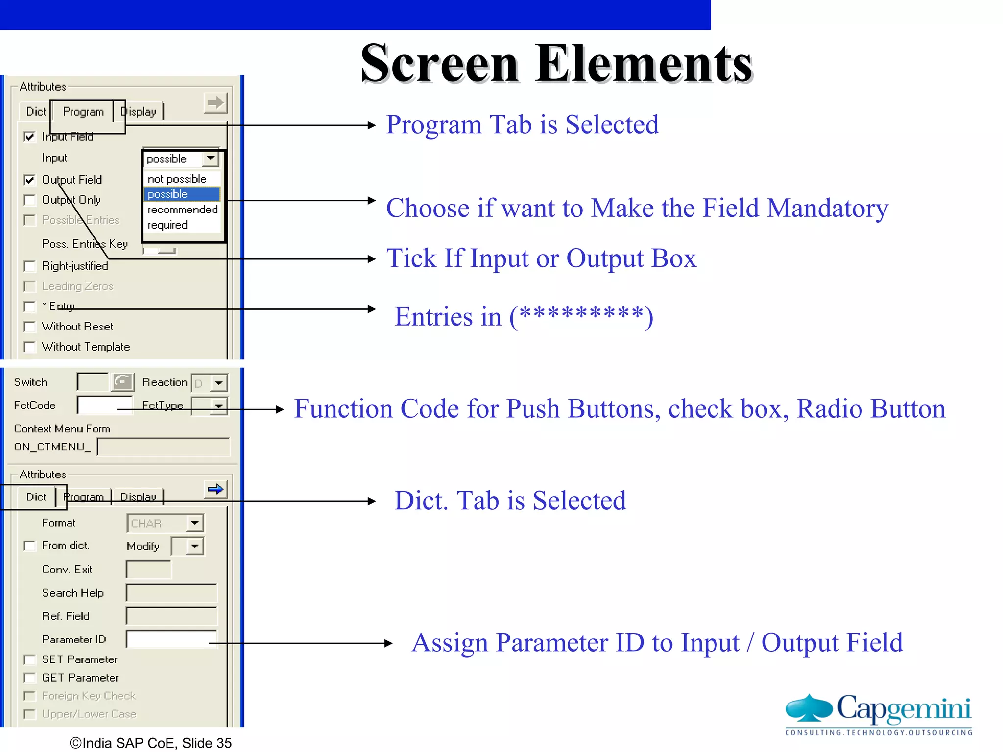 ©India SAP CoE, Slide 35
Function Code for Push Buttons, check box, Radio Button
Assign Parameter ID to Input / Output Field
Dict. Tab is Selected
Program Tab is Selected
Tick If Input or Output Box
Entries in (*********)
Choose if want to Make the Field Mandatory
Screen ElementsScreen Elements
 