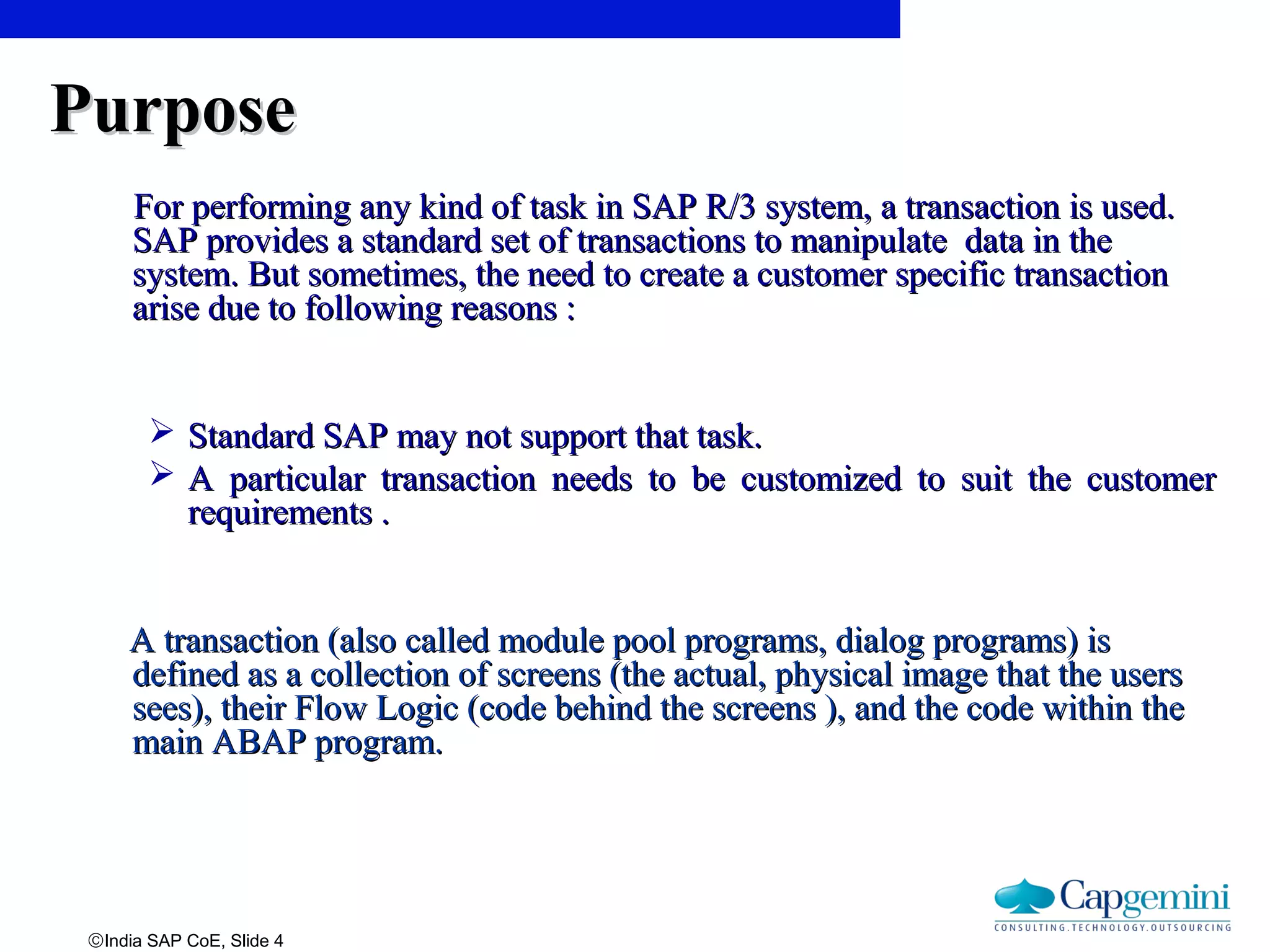 ©India SAP CoE, Slide 4
PurposePurpose
For performing any kind of task in SAP R/3 system, a transaction is used.For performing any kind of task in SAP R/3 system, a transaction is used.
SAP provides a standard set of transactions to manipulate data in theSAP provides a standard set of transactions to manipulate data in the
system. But sometimes, the need to create a customer specific transactionsystem. But sometimes, the need to create a customer specific transaction
arise due to following reasons :arise due to following reasons :
 Standard SAP may not support that task.Standard SAP may not support that task.
 A particular transaction needs to be customized to suit the customerA particular transaction needs to be customized to suit the customer
requirements .requirements .
A transaction (also called module pool programs, dialog programs) isA transaction (also called module pool programs, dialog programs) is
defined as a collection of screens (the actual, physical image that the usersdefined as a collection of screens (the actual, physical image that the users
sees), their Flow Logic (code behind the screens ), and the code within thesees), their Flow Logic (code behind the screens ), and the code within the
main ABAP program.main ABAP program.
 