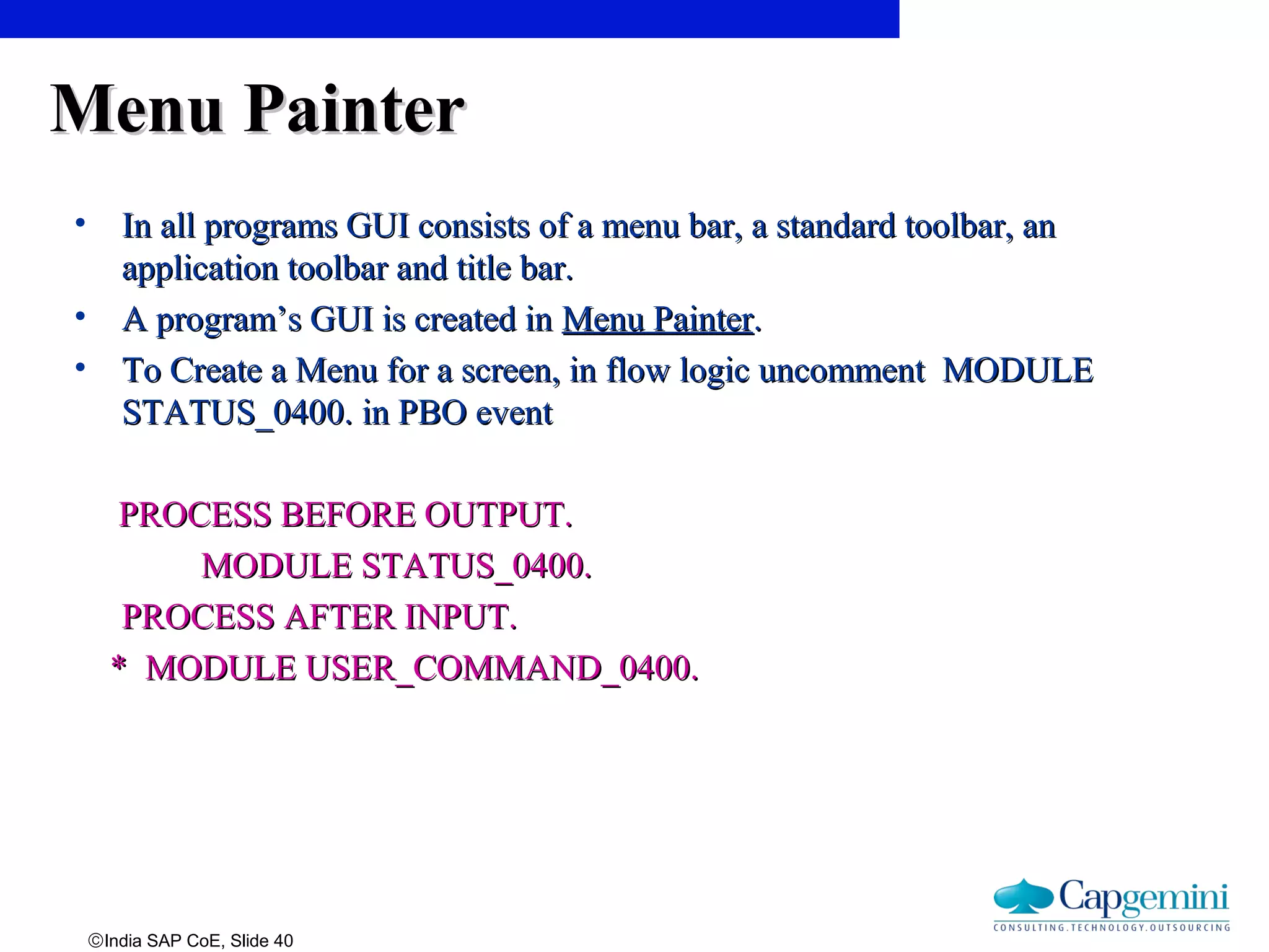 ©India SAP CoE, Slide 40
Menu PainterMenu Painter
• In all programs GUI consists of a menu bar, a standard toolbar, anIn all programs GUI consists of a menu bar, a standard toolbar, an
application toolbar and title bar.application toolbar and title bar.
• A program’s GUI is created inA program’s GUI is created in Menu PainterMenu Painter..
• To Create a Menu for a screen, in flow logic uncomment MODULETo Create a Menu for a screen, in flow logic uncomment MODULE
STATUS_0400. in PBO eventSTATUS_0400. in PBO event
PROCESS BEFORE OUTPUT.PROCESS BEFORE OUTPUT.
MODULE STATUS_0400.MODULE STATUS_0400.
PROCESS AFTER INPUT.PROCESS AFTER INPUT.
* MODULE USER_COMMAND_0400.* MODULE USER_COMMAND_0400.
 