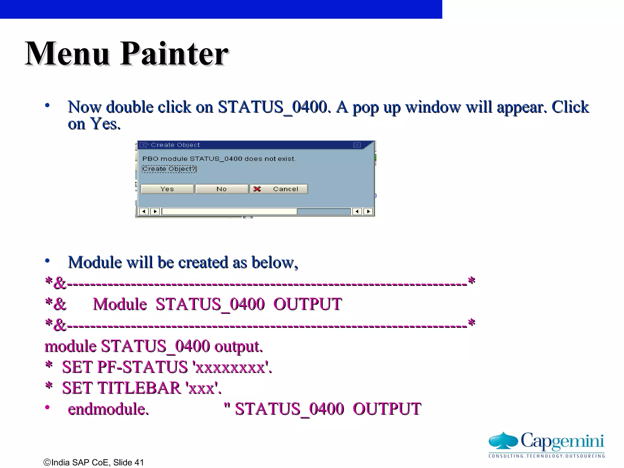 ©India SAP CoE, Slide 41
Menu PainterMenu Painter
• Now double click onNow double click on STATUS_0400. A pop up window will appear. ClickSTATUS_0400. A pop up window will appear. Click
on Yes.on Yes.
• Module will be created as below,Module will be created as below,
*&---------------------------------------------------------------------**&---------------------------------------------------------------------*
*& Module STATUS_0400 OUTPUT*& Module STATUS_0400 OUTPUT
*&---------------------------------------------------------------------**&---------------------------------------------------------------------*
module STATUS_0400 output.module STATUS_0400 output.
* SET PF-STATUS 'xxxxxxxx'.* SET PF-STATUS 'xxxxxxxx'.
* SET TITLEBAR 'xxx'.* SET TITLEBAR 'xxx'.
• endmodule. " STATUS_0400 OUTPUTendmodule. " STATUS_0400 OUTPUT
 