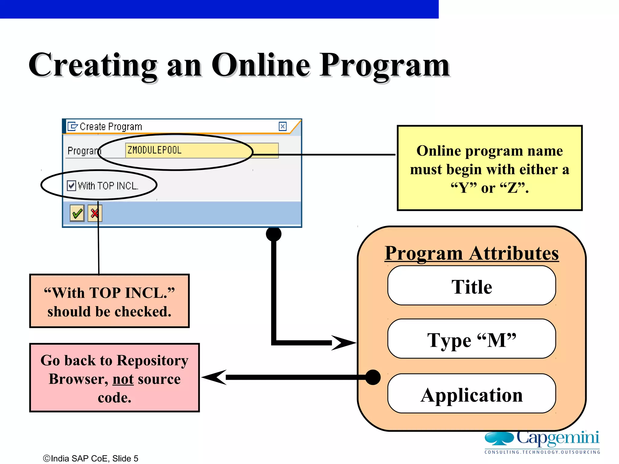 ©India SAP CoE, Slide 5
Program Attributes
Title
Type “M”
Application
Online program name
must begin with either a
“Y” or “Z”.
Go back to Repository
Browser, not source
code.
“With TOP INCL.”
should be checked.
Creating an Online ProgramCreating an Online Program
 