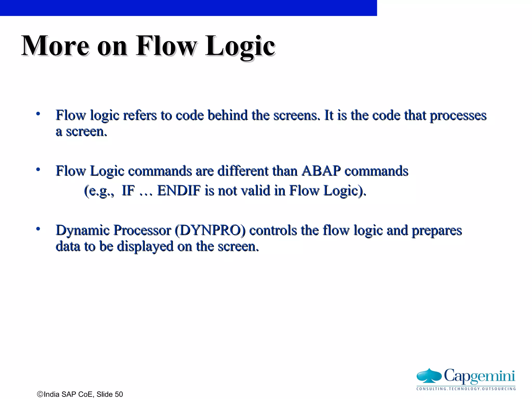 ©India SAP CoE, Slide 50
More on Flow LogicMore on Flow Logic
• Flow logic refers to code behind the screens. It is the code that processesFlow logic refers to code behind the screens. It is the code that processes
a screen.a screen.
• Flow Logic commands are different than ABAP commandsFlow Logic commands are different than ABAP commands
(e.g., IF … ENDIF is not valid in Flow Logic).(e.g., IF … ENDIF is not valid in Flow Logic).
• Dynamic Processor (DYNPRO) controls the flow logic and preparesDynamic Processor (DYNPRO) controls the flow logic and prepares
data to be displayed on the screen.data to be displayed on the screen.
 