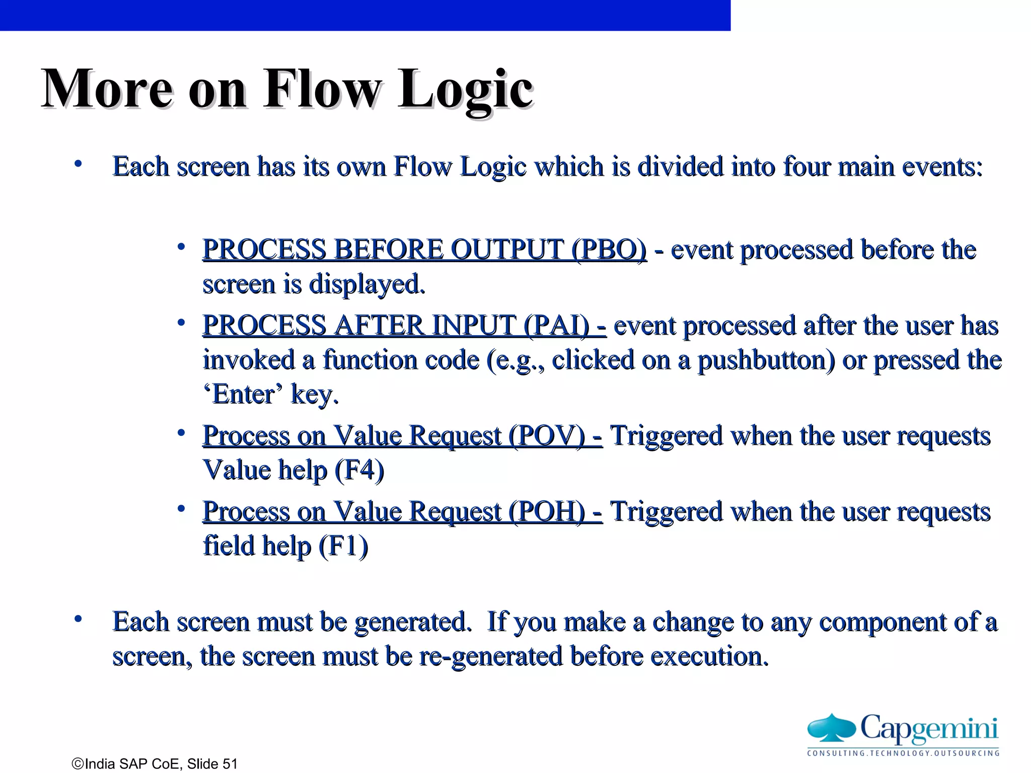 ©India SAP CoE, Slide 51
More on Flow LogicMore on Flow Logic
• Each screen has its own Flow Logic which is divided into four main events:Each screen has its own Flow Logic which is divided into four main events:
• PROCESS BEFORE OUTPUT (PBO)PROCESS BEFORE OUTPUT (PBO) - event processed before the- event processed before the
screen is displayed.screen is displayed.
• PROCESS AFTER INPUT (PAI) -PROCESS AFTER INPUT (PAI) - event processed after the user hasevent processed after the user has
invoked a function code (e.g., clicked on a pushbutton) or pressed theinvoked a function code (e.g., clicked on a pushbutton) or pressed the
‘Enter’ key.‘Enter’ key.
• Process on Value Request (POV) -Process on Value Request (POV) - Triggered when the user requestsTriggered when the user requests
Value help (F4)Value help (F4)
• Process on Value Request (POH) -Process on Value Request (POH) - Triggered when the user requestsTriggered when the user requests
field help (F1)field help (F1)
• Each screen must be generated. If you make a change to any component of aEach screen must be generated. If you make a change to any component of a
screen, the screen must be re-generated before execution.screen, the screen must be re-generated before execution.
 