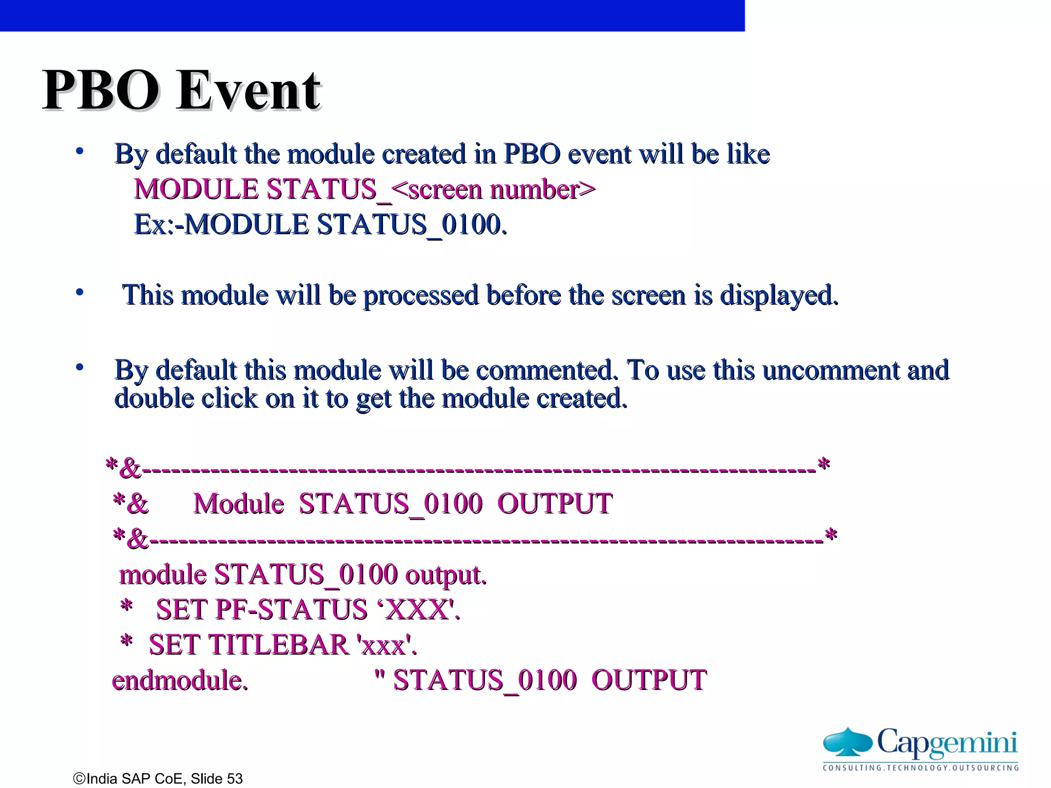 ©India SAP CoE, Slide 53
PBO EventPBO Event
• By default the module created in PBO event will be likeBy default the module created in PBO event will be like
MODULE STATUS_<screen number>MODULE STATUS_<screen number>
Ex:-MODULE STATUS_0100.Ex:-MODULE STATUS_0100.
• This module will be processed before the screen is displayed.This module will be processed before the screen is displayed.
• By default this module will be commented. To use this uncomment andBy default this module will be commented. To use this uncomment and
double click on it to get the module created.double click on it to get the module created.
*&---------------------------------------------------------------------**&---------------------------------------------------------------------*
*& Module STATUS_0100 OUTPUT*& Module STATUS_0100 OUTPUT
*&---------------------------------------------------------------------**&---------------------------------------------------------------------*
module STATUS_0100 output.module STATUS_0100 output.
* SET PF-STATUS ‘XXX'.* SET PF-STATUS ‘XXX'.
* SET TITLEBAR 'xxx'.* SET TITLEBAR 'xxx'.
endmodule. " STATUS_0100 OUTPUTendmodule. " STATUS_0100 OUTPUT
 