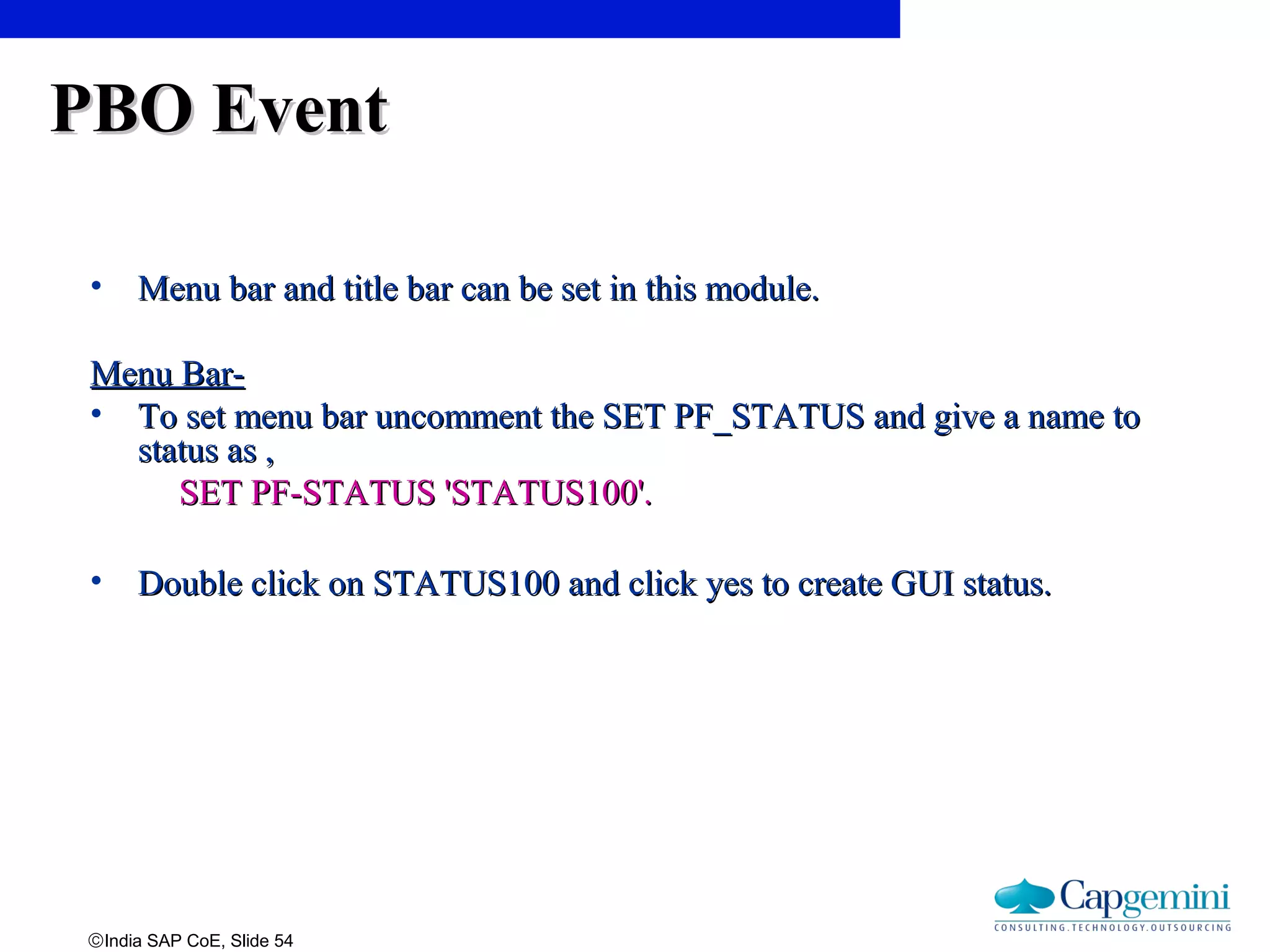 ©India SAP CoE, Slide 54
PBO EventPBO Event
• Menu bar and title bar can be set in this module.Menu bar and title bar can be set in this module.
Menu Bar-Menu Bar-
• To set menu bar uncomment the SET PF_STATUS and give a name toTo set menu bar uncomment the SET PF_STATUS and give a name to
status as ,status as ,
SET PF-STATUS 'STATUS100'.SET PF-STATUS 'STATUS100'.
• Double click on STATUS100 and click yes to create GUI status.Double click on STATUS100 and click yes to create GUI status.
 