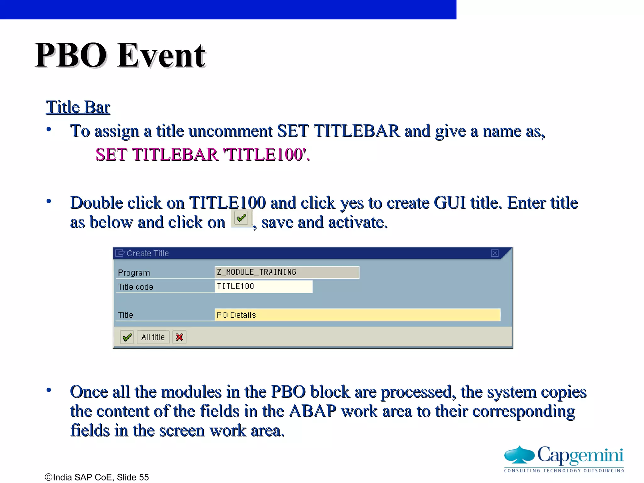©India SAP CoE, Slide 55
PBO EventPBO Event
Title BarTitle Bar
• To assign a title uncomment SET TITLEBAR and give a name as,To assign a title uncomment SET TITLEBAR and give a name as,
SET TITLEBAR 'TITLE100'.SET TITLEBAR 'TITLE100'.
• Double click on TITLE100 and click yes to create GUI title. Enter titleDouble click on TITLE100 and click yes to create GUI title. Enter title
as below and click on , save and activate.as below and click on , save and activate.
• Once all the modules in the PBO block are processed, the system copiesOnce all the modules in the PBO block are processed, the system copies
the content of the fields in the ABAP work area to their correspondingthe content of the fields in the ABAP work area to their corresponding
fields in the screen work area.fields in the screen work area.
 