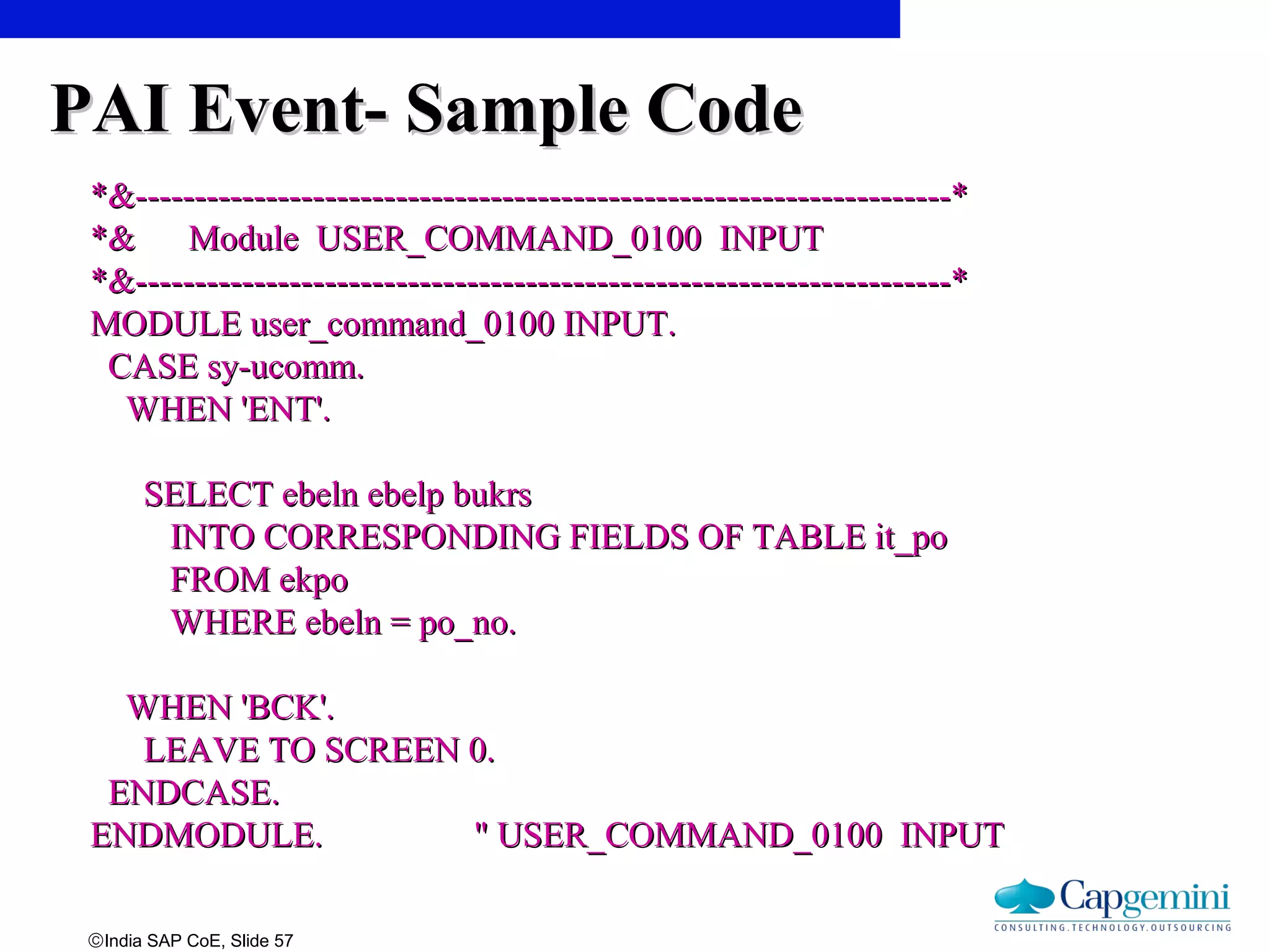 ©India SAP CoE, Slide 57
PAI Event- Sample CodePAI Event- Sample Code
*&---------------------------------------------------------------------**&---------------------------------------------------------------------*
*& Module USER_COMMAND_0100 INPUT*& Module USER_COMMAND_0100 INPUT
*&---------------------------------------------------------------------**&---------------------------------------------------------------------*
MODULE user_command_0100 INPUT.MODULE user_command_0100 INPUT.
CASE sy-ucomm.CASE sy-ucomm.
WHEN 'ENT'.WHEN 'ENT'.
SELECT ebeln ebelp bukrsSELECT ebeln ebelp bukrs
INTO CORRESPONDING FIELDS OF TABLE it_poINTO CORRESPONDING FIELDS OF TABLE it_po
FROM ekpoFROM ekpo
WHERE ebeln = po_no.WHERE ebeln = po_no.
WHEN 'BCK'.WHEN 'BCK'.
LEAVE TO SCREEN 0.LEAVE TO SCREEN 0.
ENDCASE.ENDCASE.
ENDMODULE. " USER_COMMAND_0100 INPUTENDMODULE. " USER_COMMAND_0100 INPUT
 