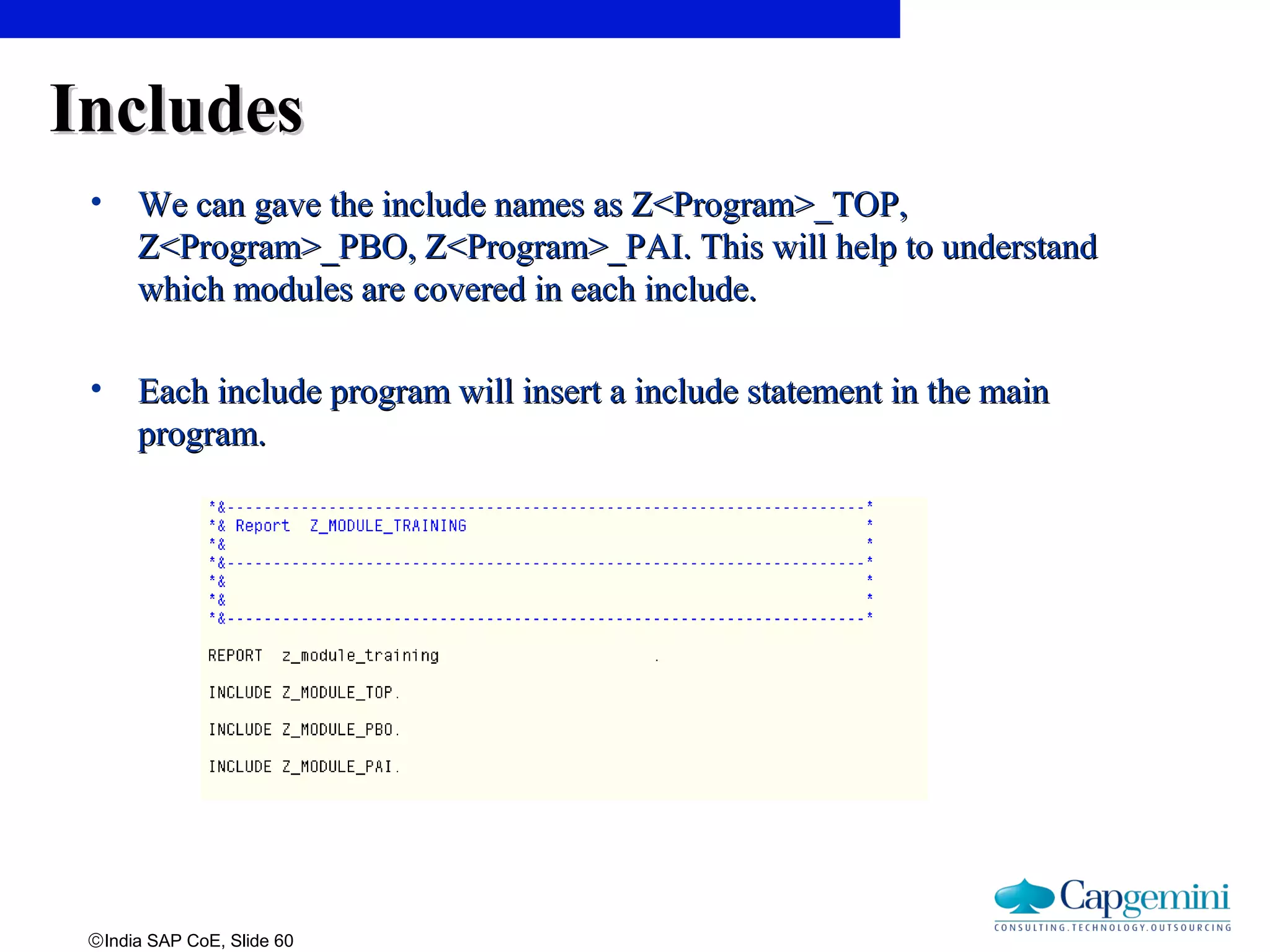 ©India SAP CoE, Slide 60
IncludesIncludes
• We can gave the include names as Z<Program>_TOP,We can gave the include names as Z<Program>_TOP,
Z<Program>_PBO, Z<Program>_PAI. This will help to understandZ<Program>_PBO, Z<Program>_PAI. This will help to understand
which modules are covered in each include.which modules are covered in each include.
• Each include program will insert a include statement in the mainEach include program will insert a include statement in the main
program.program.
 