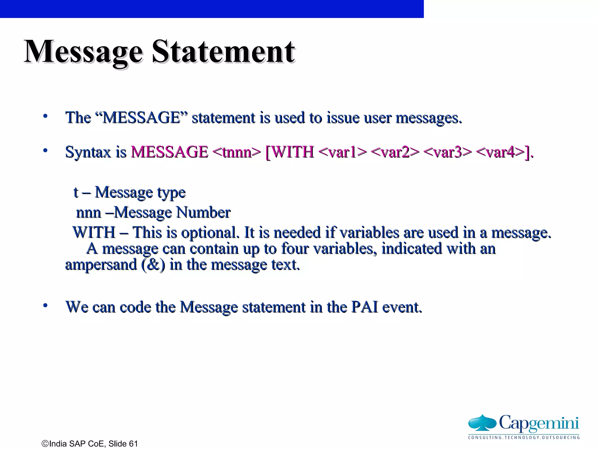 ©India SAP CoE, Slide 61
Message StatementMessage Statement
• The “MESSAGE” statement is used to issue user messages.The “MESSAGE” statement is used to issue user messages.
• Syntax isSyntax is MESSAGE <tnnn> [WITH <var1> <var2> <var3> <var4>].MESSAGE <tnnn> [WITH <var1> <var2> <var3> <var4>].
t – Message typet – Message type
nnn –Message Numbernnn –Message Number
WITH – This is optional. It is needed if variables are used in a message.WITH – This is optional. It is needed if variables are used in a message.
A message can contain up to four variables, indicated with anA message can contain up to four variables, indicated with an
ampersand (&) in the message text.ampersand (&) in the message text.
• We can code the Message statement in the PAI event.We can code the Message statement in the PAI event.
 