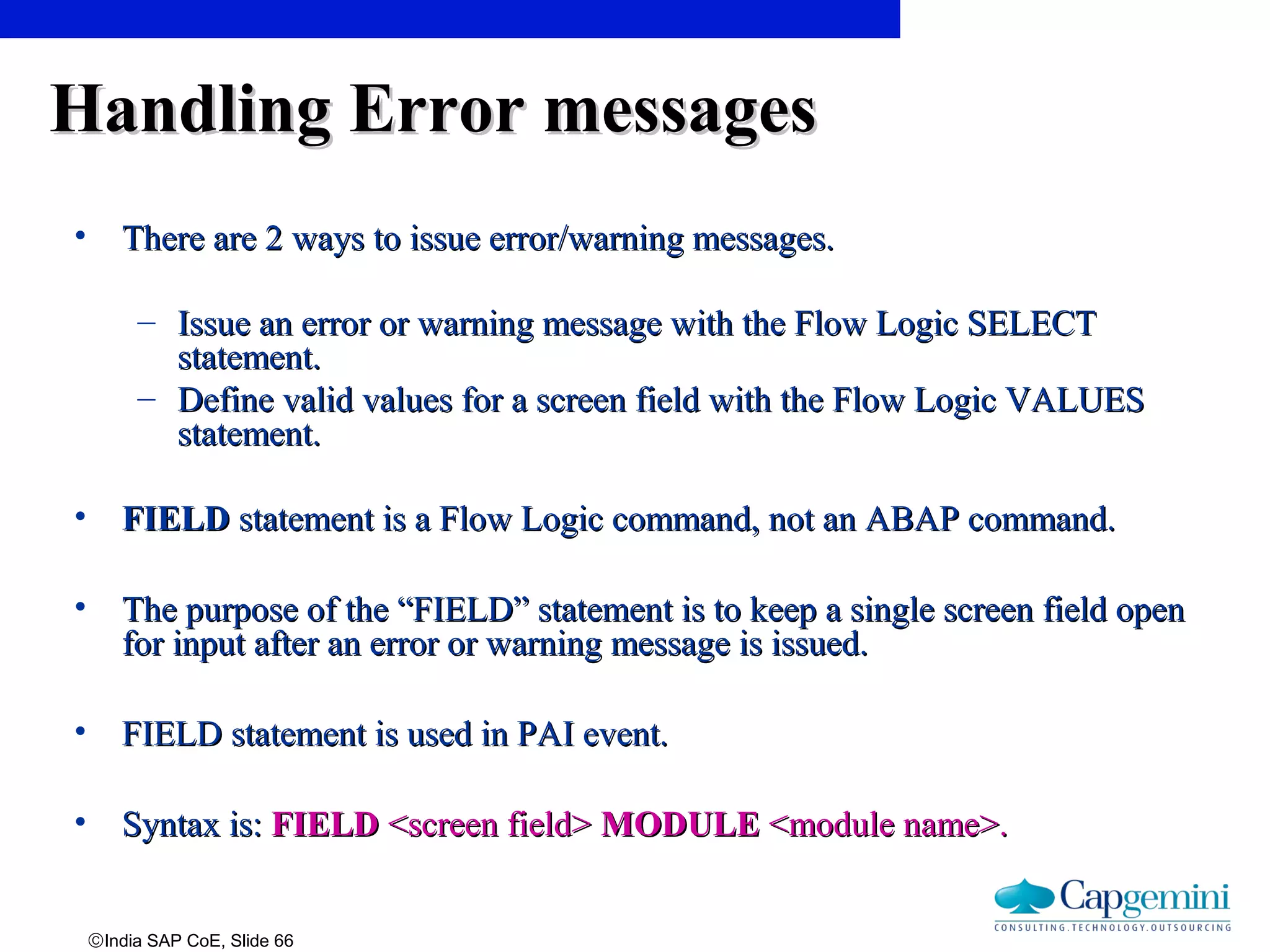 ©India SAP CoE, Slide 66
Handling Error messagesHandling Error messages
• There are 2 ways to issue error/warning messages.There are 2 ways to issue error/warning messages.
– Issue an error or warning message with the Flow Logic SELECTIssue an error or warning message with the Flow Logic SELECT
statement.statement.
– Define valid values for a screen field with the Flow Logic VALUESDefine valid values for a screen field with the Flow Logic VALUES
statement.statement.
• FIELDFIELD statement is a Flow Logic command, not an ABAP command.statement is a Flow Logic command, not an ABAP command.
• The purpose of the “FIELD” statement is to keep a single screen field openThe purpose of the “FIELD” statement is to keep a single screen field open
for input after an error or warning message is issued.for input after an error or warning message is issued.
• FIELD statement is used in PAI event.FIELD statement is used in PAI event.
• Syntax is:Syntax is: FIELDFIELD <screen field><screen field> MODULEMODULE <module name>.<module name>.
 