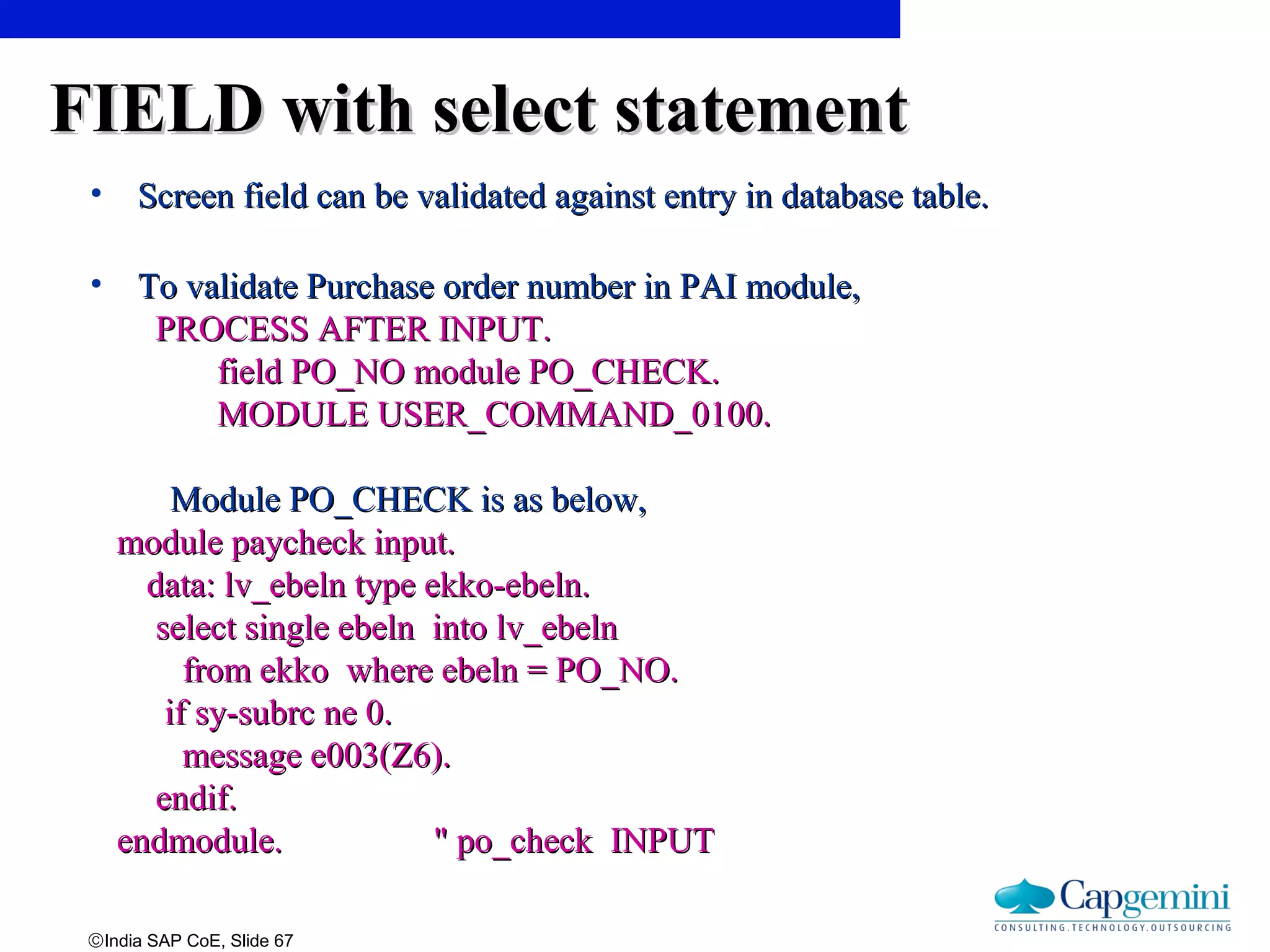 ©India SAP CoE, Slide 67
FIELD with select statementFIELD with select statement
• Screen field can be validated against entry in database table.Screen field can be validated against entry in database table.
• To validate Purchase order number in PAI module,To validate Purchase order number in PAI module,
PROCESS AFTER INPUT.PROCESS AFTER INPUT.
field PO_NO module PO_CHECK.field PO_NO module PO_CHECK.
MODULE USER_COMMAND_0100.MODULE USER_COMMAND_0100.
Module PO_CHECK is as below,Module PO_CHECK is as below,
module paycheck input.module paycheck input.
data: lv_ebeln type ekko-ebeln.data: lv_ebeln type ekko-ebeln.
select single ebeln into lv_ebelnselect single ebeln into lv_ebeln
from ekko where ebeln = PO_NO.from ekko where ebeln = PO_NO.
if sy-subrc ne 0.if sy-subrc ne 0.
message e003(Z6).message e003(Z6).
endif.endif.
endmodule. " po_check INPUTendmodule. " po_check INPUT
 
