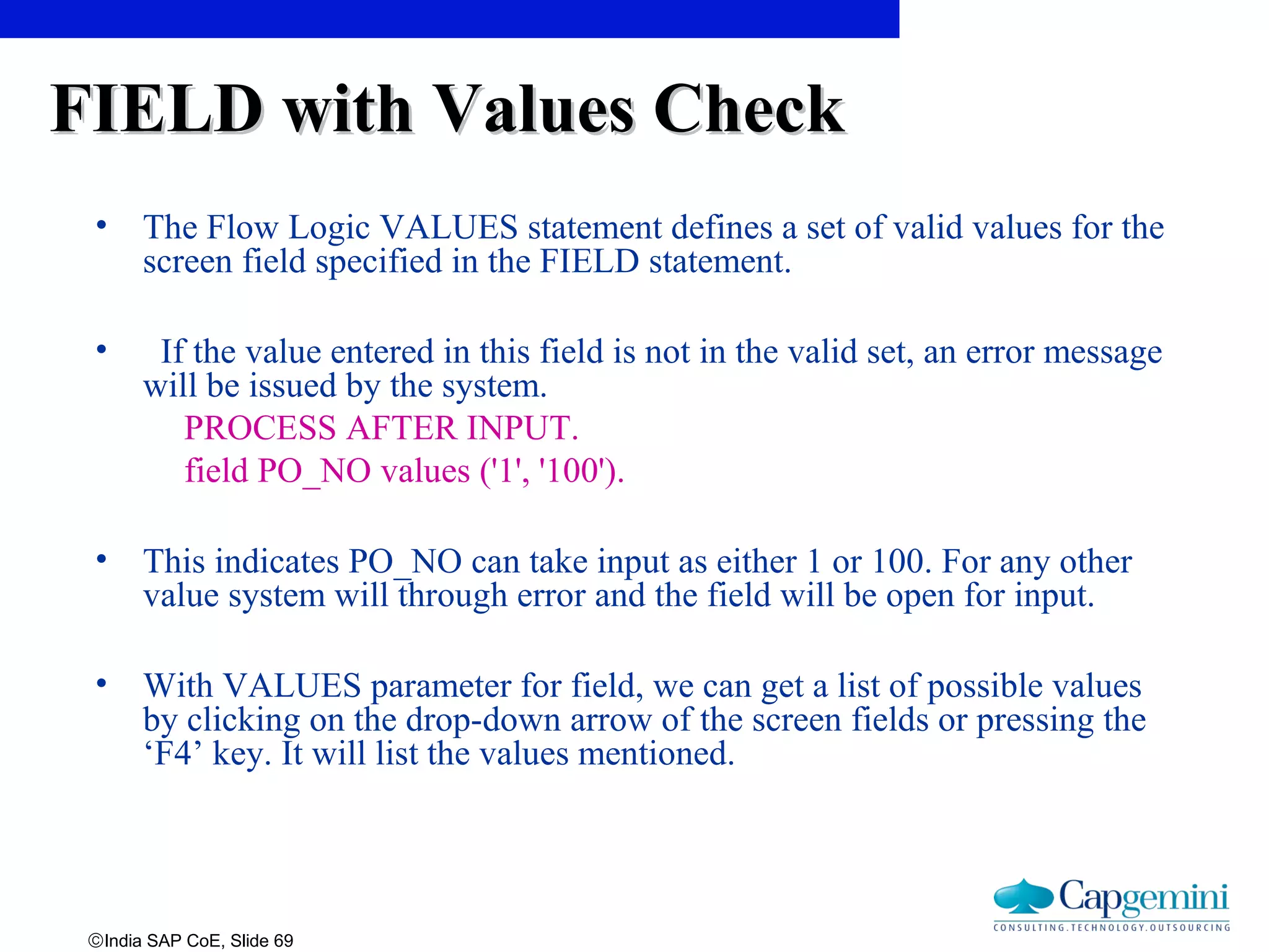 ©India SAP CoE, Slide 69
FIELD with Values CheckFIELD with Values Check
• The Flow Logic VALUES statement defines a set of valid values for the
screen field specified in the FIELD statement.
• If the value entered in this field is not in the valid set, an error message
will be issued by the system.
PROCESS AFTER INPUT.
field PO_NO values ('1', '100').
• This indicates PO_NO can take input as either 1 or 100. For any other
value system will through error and the field will be open for input.
• With VALUES parameter for field, we can get a list of possible values
by clicking on the drop-down arrow of the screen fields or pressing the
‘F4’ key. It will list the values mentioned.
 