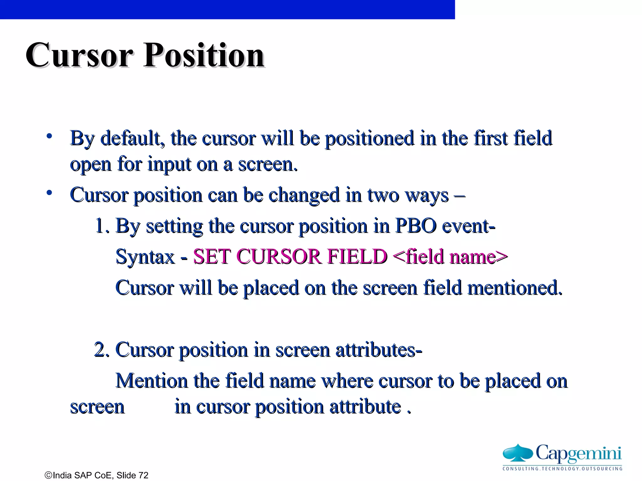 ©India SAP CoE, Slide 72
Cursor PositionCursor Position
• By default, the cursor will be positioned in the first fieldBy default, the cursor will be positioned in the first field
open for input on a screen.open for input on a screen.
• Cursor position can be changed in two ways –Cursor position can be changed in two ways –
1. By setting the cursor position in PBO event-1. By setting the cursor position in PBO event-
Syntax -Syntax - SET CURSOR FIELD <field name>SET CURSOR FIELD <field name>
Cursor will be placed on the screen field mentioned.Cursor will be placed on the screen field mentioned.
2. Cursor position in screen attributes-2. Cursor position in screen attributes-
Mention the field name where cursor to be placed onMention the field name where cursor to be placed on
screenscreen in cursor position attribute .in cursor position attribute .
 