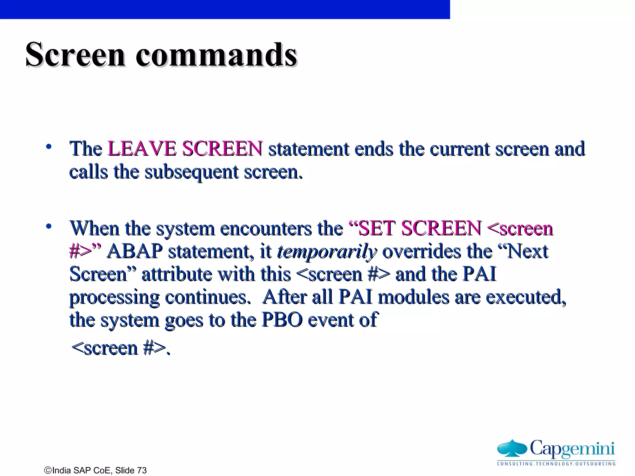 ©India SAP CoE, Slide 73
Screen commandsScreen commands
• TheThe LEAVE SCREENLEAVE SCREEN statement ends the current screen andstatement ends the current screen and
calls the subsequent screen.calls the subsequent screen.
• When the system encounters theWhen the system encounters the “SET SCREEN <screen“SET SCREEN <screen
#>”#>” ABAP statement, itABAP statement, it temporarilytemporarily overrides the “Nextoverrides the “Next
Screen” attribute with this <screen #> and the PAIScreen” attribute with this <screen #> and the PAI
processing continues. After all PAI modules are executed,processing continues. After all PAI modules are executed,
the system goes to the PBO event ofthe system goes to the PBO event of
<screen #>.<screen #>.
 
