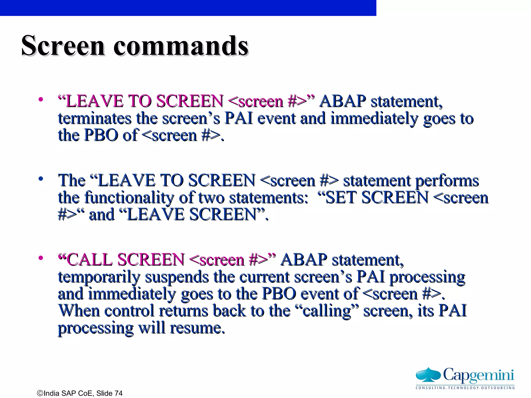 ©India SAP CoE, Slide 74
Screen commandsScreen commands
• ““LEAVE TO SCREEN <screen #>”LEAVE TO SCREEN <screen #>” ABAP statement,ABAP statement,
terminates the screen’s PAI event and immediately goes toterminates the screen’s PAI event and immediately goes to
the PBO of <screen #>.the PBO of <screen #>.
• The “LEAVE TO SCREEN <screen #> statement performsThe “LEAVE TO SCREEN <screen #> statement performs
the functionality of two statements: “SET SCREEN <screenthe functionality of two statements: “SET SCREEN <screen
#>“ and “LEAVE SCREEN”.#>“ and “LEAVE SCREEN”.
• ““CALL SCREEN <screen #>”CALL SCREEN <screen #>” ABAP statement,ABAP statement,
temporarily suspends the current screen’s PAI processingtemporarily suspends the current screen’s PAI processing
and immediately goes to the PBO event of <screen #>.and immediately goes to the PBO event of <screen #>.
When control returns back to the “calling” screen, its PAIWhen control returns back to the “calling” screen, its PAI
processing will resume.processing will resume.
 