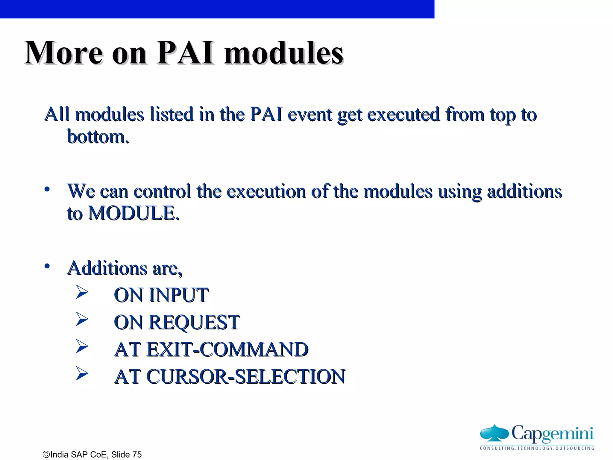 ©India SAP CoE, Slide 75
More on PAI modulesMore on PAI modules
All modules listed in the PAI event get executed from top toAll modules listed in the PAI event get executed from top to
bottom.bottom.
• We can control the execution of the modules using additionsWe can control the execution of the modules using additions
to MODULE.to MODULE.
• Additions are,Additions are,
 ON INPUTON INPUT
 ON REQUESTON REQUEST
 AT EXIT-COMMANDAT EXIT-COMMAND
 AT CURSOR-SELECTIONAT CURSOR-SELECTION
 