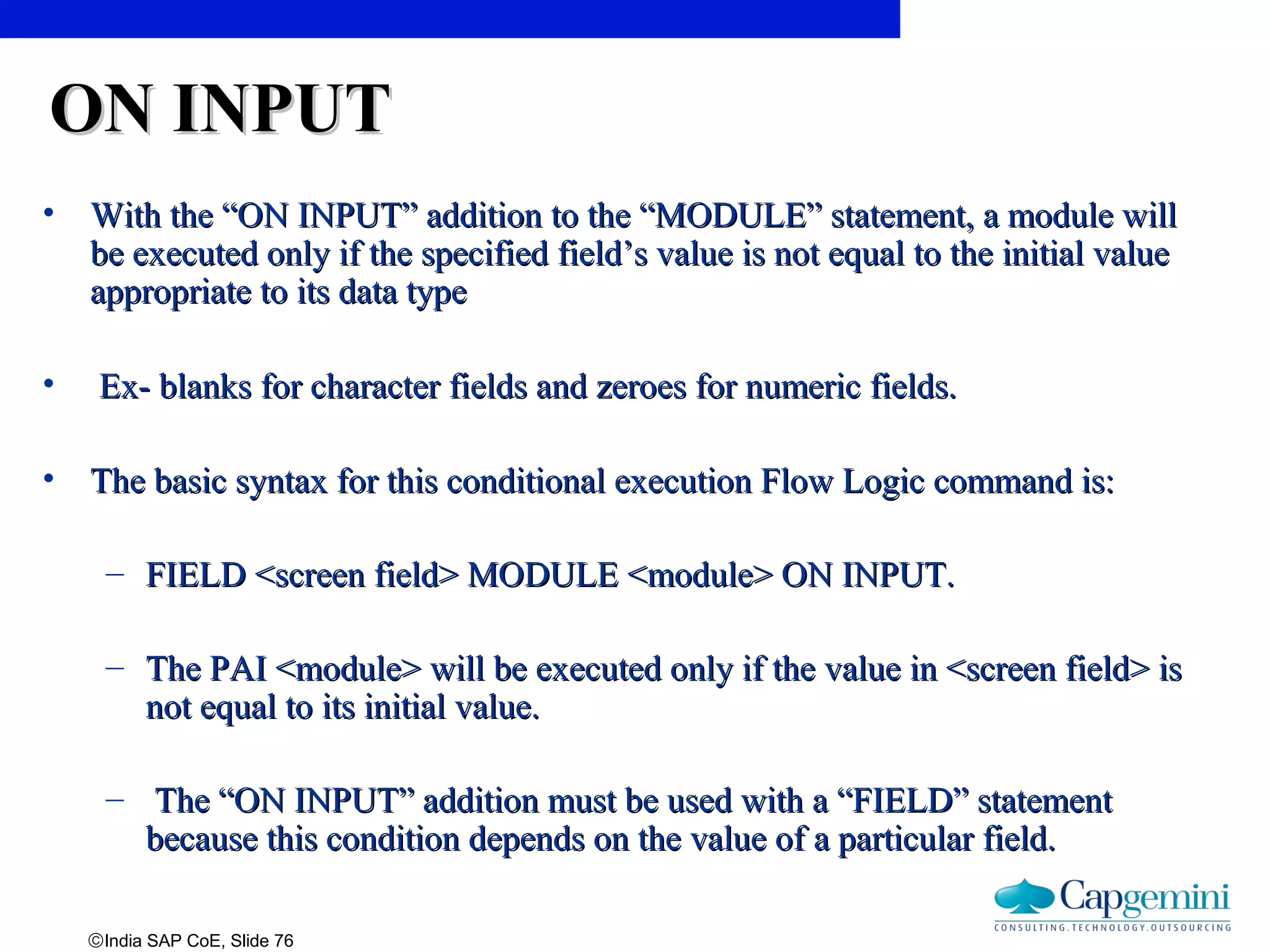 ©India SAP CoE, Slide 76
ON INPUTON INPUT
• With the “ON INPUT” addition to the “MODULE” statement, a module willWith the “ON INPUT” addition to the “MODULE” statement, a module will
be executed only if the specified field’s value is not equal to the initial valuebe executed only if the specified field’s value is not equal to the initial value
appropriate to its data typeappropriate to its data type
• Ex- blanks for character fields and zeroes for numeric fields.Ex- blanks for character fields and zeroes for numeric fields.
• The basic syntax for this conditional execution Flow Logic command is:The basic syntax for this conditional execution Flow Logic command is:
– FIELD <screen field> MODULE <module> ON INPUT.FIELD <screen field> MODULE <module> ON INPUT.
– The PAI <module> will be executed only if the value in <screen field> isThe PAI <module> will be executed only if the value in <screen field> is
not equal to its initial value.not equal to its initial value.
– The “ON INPUT” addition must be used with a “FIELD” statementThe “ON INPUT” addition must be used with a “FIELD” statement
because this condition depends on the value of a particular field.because this condition depends on the value of a particular field.
 