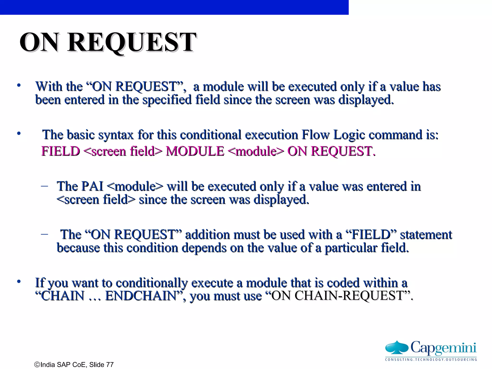 ©India SAP CoE, Slide 77
ON REQUESTON REQUEST
• With the “ON REQUEST”, a module will be executed only if a value hasWith the “ON REQUEST”, a module will be executed only if a value has
been entered in the specified field since the screen was displayed.been entered in the specified field since the screen was displayed.
• The basic syntax for this conditional execution Flow Logic command is:The basic syntax for this conditional execution Flow Logic command is:
FIELD <screen field> MODULE <module> ON REQUEST.FIELD <screen field> MODULE <module> ON REQUEST.
– The PAI <module> will be executed only if a value was entered inThe PAI <module> will be executed only if a value was entered in
<screen field> since the screen was displayed.<screen field> since the screen was displayed.
– The “ON REQUEST” addition must be used with a “FIELD” statementThe “ON REQUEST” addition must be used with a “FIELD” statement
because this condition depends on the value of a particular field.because this condition depends on the value of a particular field.
• If you want to conditionally execute a module that is coded within aIf you want to conditionally execute a module that is coded within a
“CHAIN … ENDCHAIN”, you must use ““CHAIN … ENDCHAIN”, you must use “ON CHAIN-REQUEST”.ON CHAIN-REQUEST”.
 