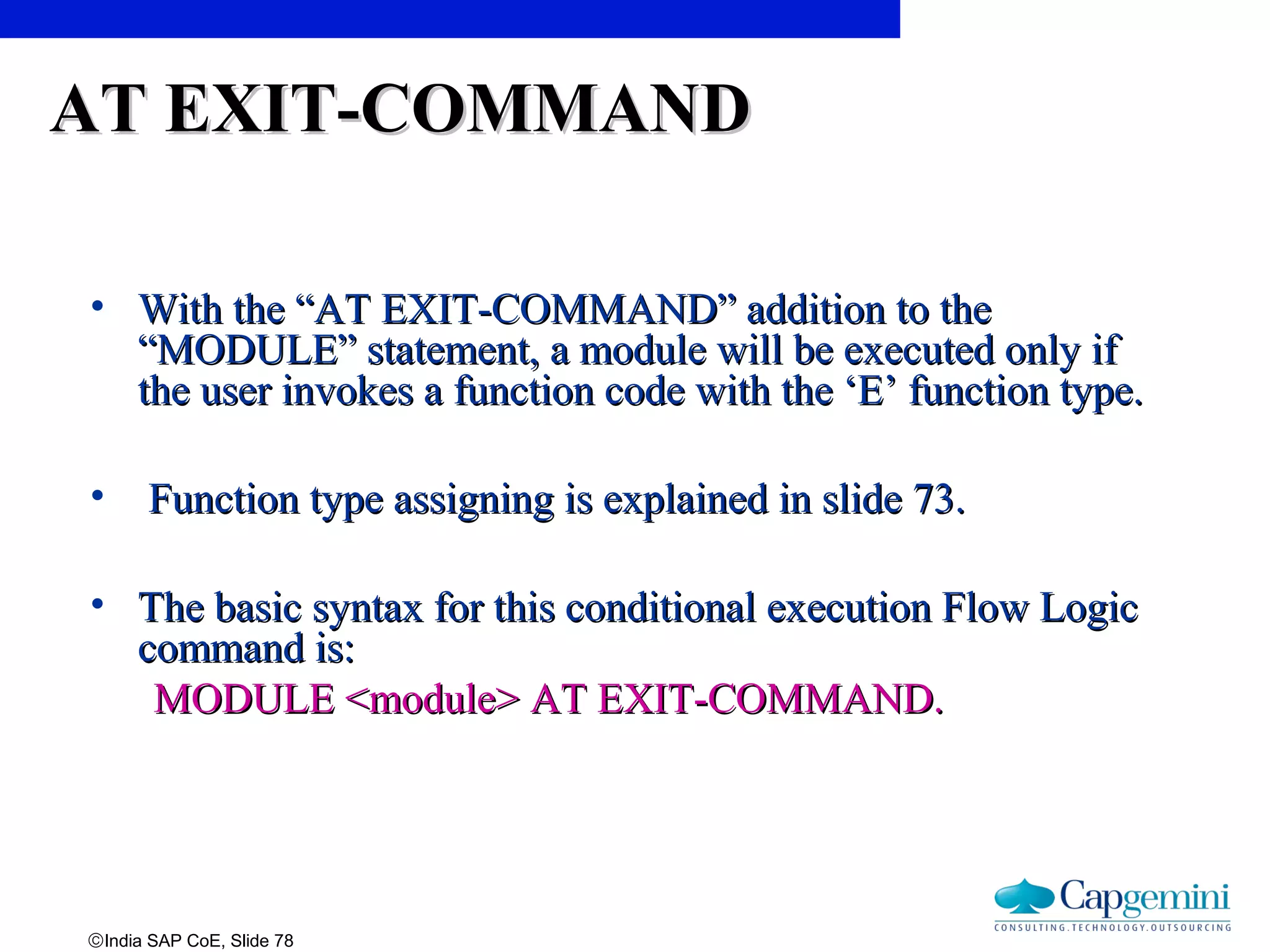 ©India SAP CoE, Slide 78
AT EXIT-COMMANDAT EXIT-COMMAND
• With the “AT EXIT-COMMAND” addition to theWith the “AT EXIT-COMMAND” addition to the
“MODULE” statement, a module will be executed only if“MODULE” statement, a module will be executed only if
the user invokes a function code with the ‘E’ function type.the user invokes a function code with the ‘E’ function type.
• Function type assigning is explained in slide 73.Function type assigning is explained in slide 73.
• The basic syntax for this conditional execution Flow LogicThe basic syntax for this conditional execution Flow Logic
command is:command is:
MODULE <module> AT EXIT-COMMAND.MODULE <module> AT EXIT-COMMAND.
 