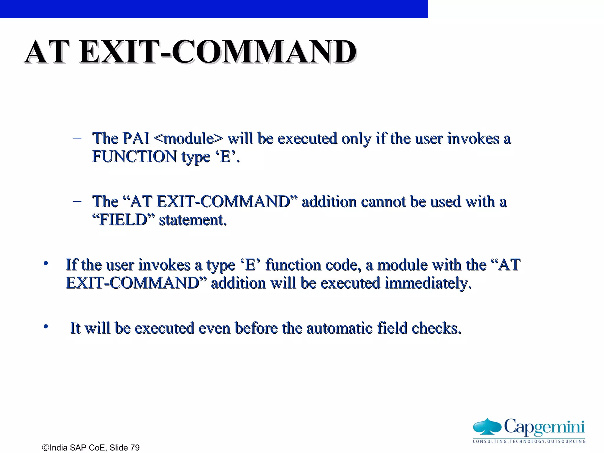 ©India SAP CoE, Slide 79
AT EXIT-COMMANDAT EXIT-COMMAND
– The PAI <module> will be executed only if the user invokes aThe PAI <module> will be executed only if the user invokes a
FUNCTION type ‘E’.FUNCTION type ‘E’.
– The “AT EXIT-COMMAND” addition cannot be used with aThe “AT EXIT-COMMAND” addition cannot be used with a
“FIELD” statement.“FIELD” statement.
• If the user invokes a type ‘E’ function code, a module with the “ATIf the user invokes a type ‘E’ function code, a module with the “AT
EXIT-COMMAND” addition will be executed immediately.EXIT-COMMAND” addition will be executed immediately.
• It will be executed even before the automatic field checks.It will be executed even before the automatic field checks.
 